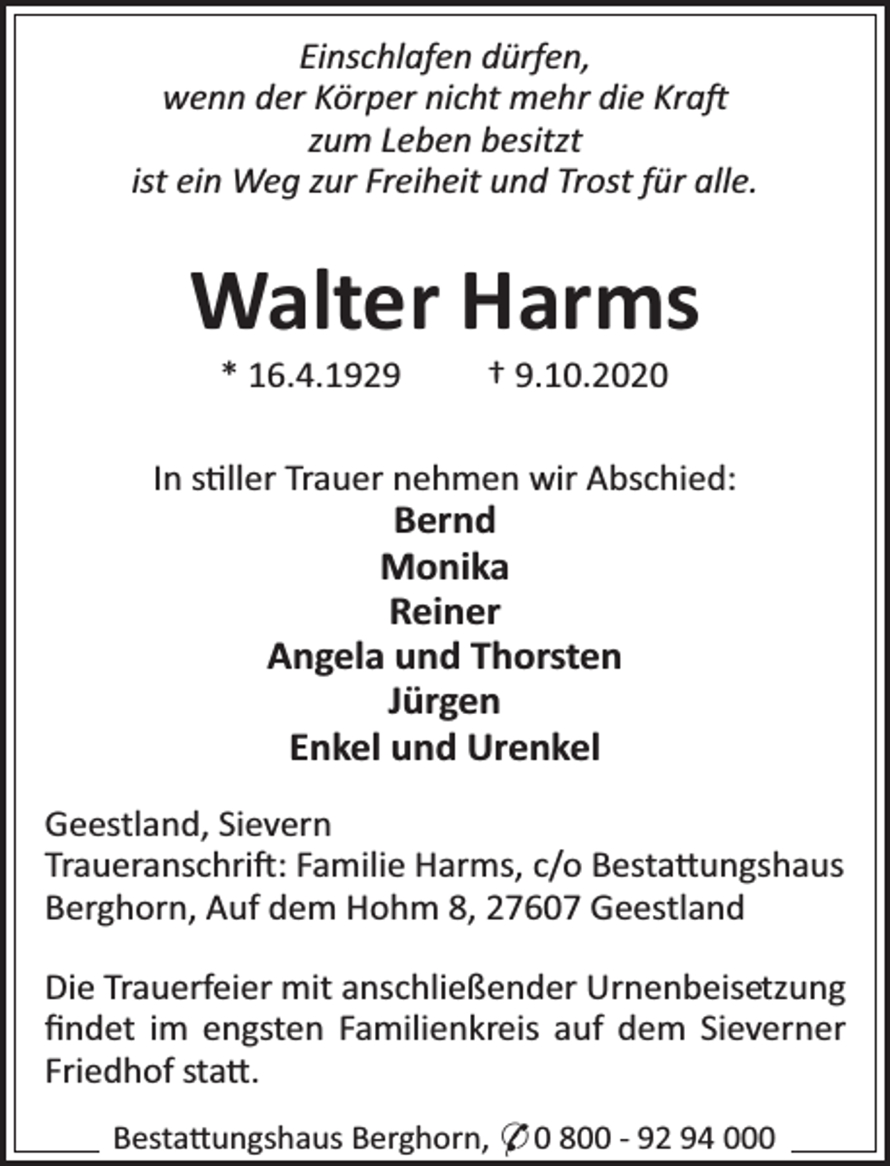<p>Einschlafen dürfen,<br />wenn der Körper nicht mehr die Kra<br />zum Leben besitzt<br />ist ein Weg zur Freiheit und Trost für alle.</p><p>Walter Harms<br />* 16.4.1929</p><p>† 9.10.2020</p><p>In s ller Trauer nehmen wir Abschied:</p><p>Bernd<br />Monika<br />Reiner<br />Angela und Thorsten<br />Jürgen<br />Enkel und Urenkel</p><p>Geestland, Sievern<br />Traueranschri : Familie Harms, c/o Besta ungshaus<br />Berghorn, Auf dem Hohm 8, 27607 Geestland<br />Die Trauerfeier mit anschließender Urnenbeisetzung<br />ﬁndet im engsten Familienkreis auf dem Sieverner<br />Friedhof sta .<br />Besta ungshaus Berghorn, * 0 800 - 92 94 000</p>