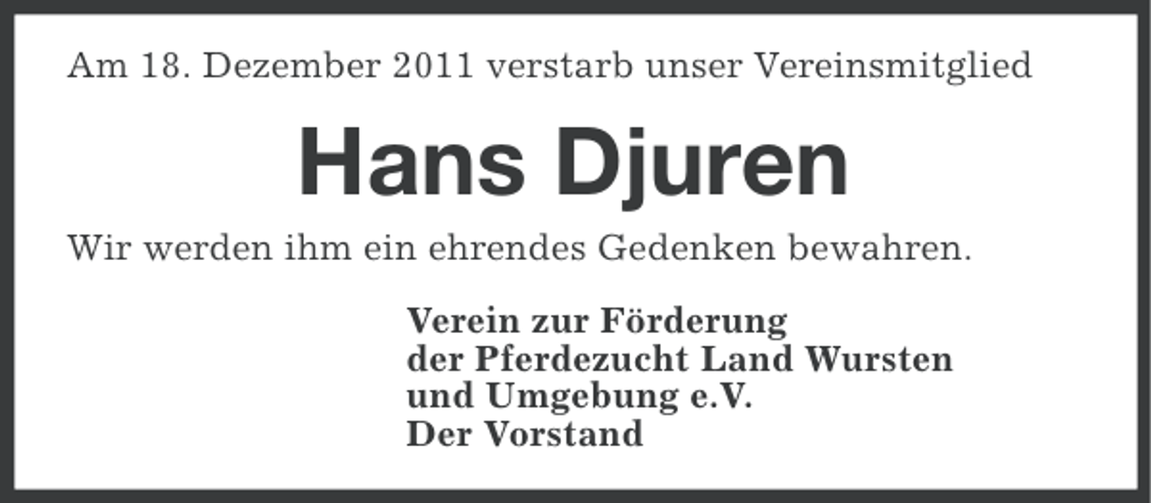 <p>Am 18. Dezember 2011 verstarb unser Vereinsmitglied</p><p>Hans Djuren<br />Wir werden ihm ein ehrendes Gedenken bewahren.<br />Verein zur Förderung<br />der Pferdezucht Land Wursten<br />und Umgebung e.V.<br />Der Vorstand</p>