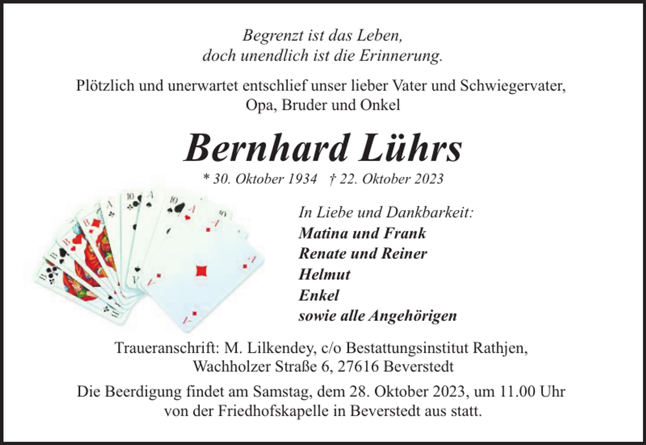 <p>Begrenzt ist das Leben,<br />doch unendlich ist die Erinnerung.<br />Plötzlich und unerwartet entschlief unser lieber Vater und Schwiegervater,<br />Opa, Bruder und Onkel</p><p>Bernhard Lührs<br />* 30. Oktober 1934 † 22. Oktober 2023</p><p>In Liebe und Dankbarkeit:<br />Matina und Frank<br />Renate und Reiner<br />Helmut<br />Enkel<br />sowie alle Angehörigen<br />Traueranschrift: M. Lilkendey, c/o Bestattungsinstitut Rathjen,<br />Wachholzer Straße 6, 27616 Beverstedt<br />Die Beerdigung findet am Samstag, dem 28. Oktober 2023, um 11.00 Uhr<br />von der Friedhofskapelle in Beverstedt aus statt.</p>
