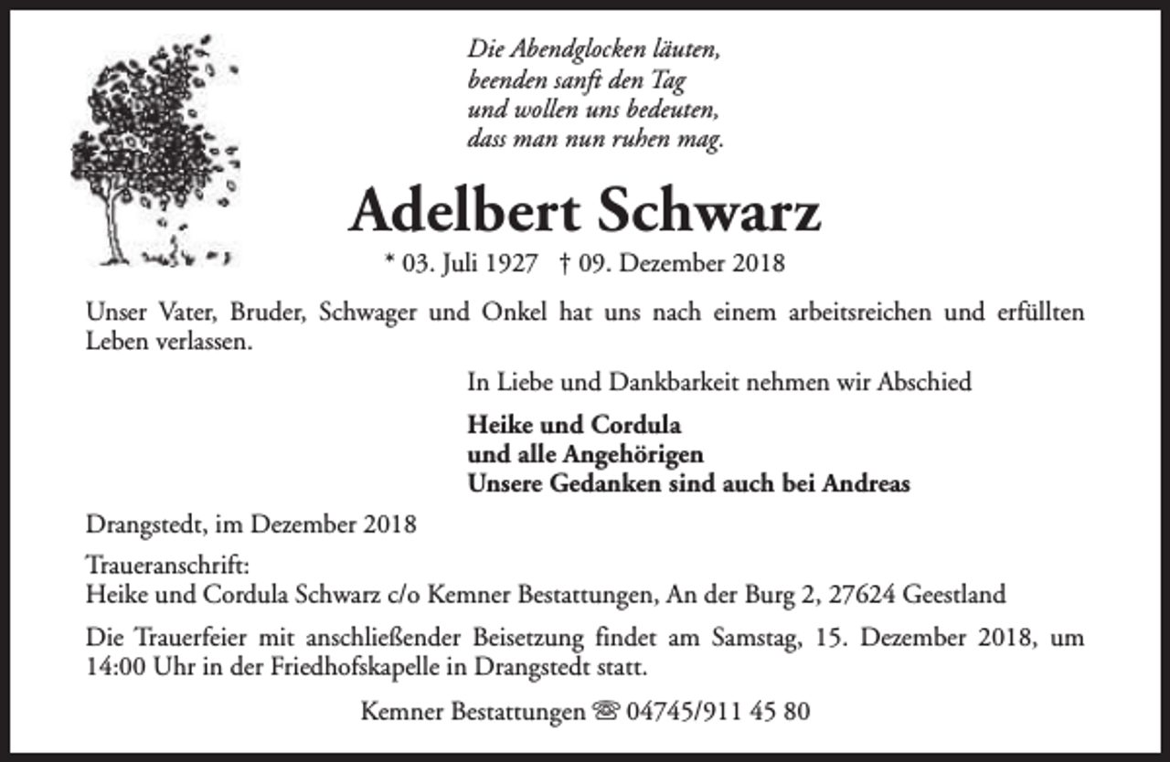 <p>Die Abendglocken läuten,<br />beenden sanft den Tag<br />und wollen uns bedeuten,<br />dass man nun ruhen mag.</p>
<p>Adelbert Schwarz<br />* 03. Juli 1927 † 09. Dezember 2018</p>
<p>Unser Vater, Bruder, Schwager und Onkel hat uns nach einem arbeitsreichen und erfüllten<br />Leben verlassen.<br />In Liebe und Dankbarkeit nehmen wir Abschied<br />Heike und Cordula<br />und alle Angehörigen<br />Unsere Gedanken sind auch bei Andreas<br />Drangstedt, im Dezember 2018<br />Traueranschrift:<br />Heike und Cordula Schwarz c/o Kemner Bestattungen, An der Burg 2, 27624 Geestland<br />Die Trauerfeier mit anschließender Beisetzung findet am Samstag, 15. Dezember 2018, um<br />14:00 Uhr in der Friedhofskapelle in Drangstedt statt.<br />Kemner Bestattungen s 04745/911 45 80</p>