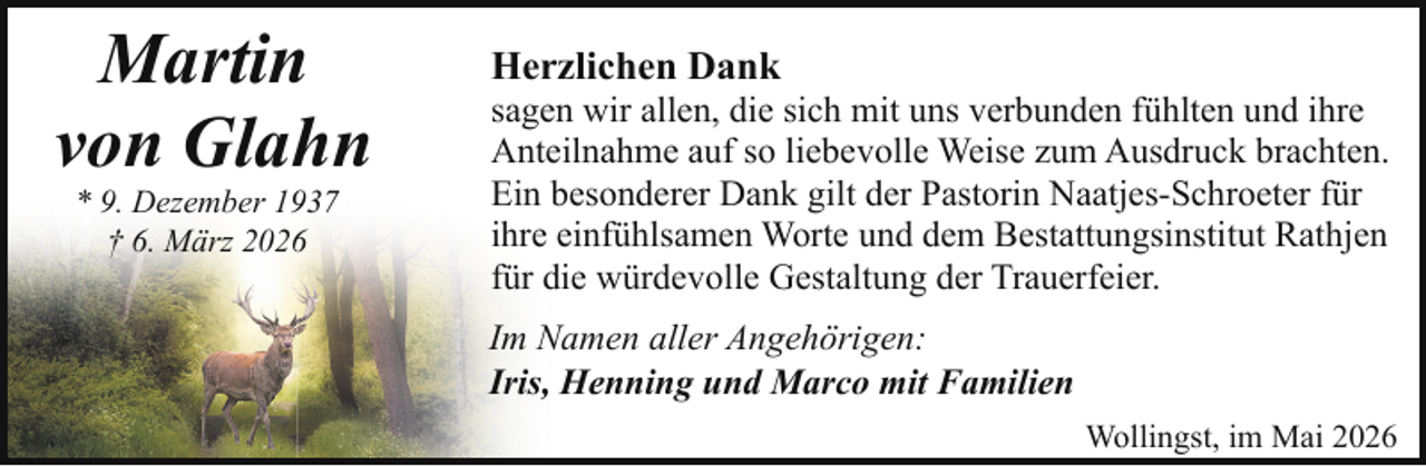 <p>Martin<br />von Glahn<br />* 9. Dezember 1937<br />† 6. März 2026</p><p>Herzlichen Dank</p><p>sagen wir allen, die sich mit uns verbunden fühlten und ihre<br />Anteilnahme auf so liebevolle Weise zum Ausdruck brachten.<br />Ein besonderer Dank gilt der Pastorin Naatjes-Schroeter für<br />ihre einfühlsamen Worte und dem Bestattungsinstitut Rathjen<br />für die würdevolle Gestaltung der Trauerfeier.<br />Im Namen aller Angehörigen:<br />Iris, Henning und Marco mit Familien<br />Wollingst, im Mai 2026</p>