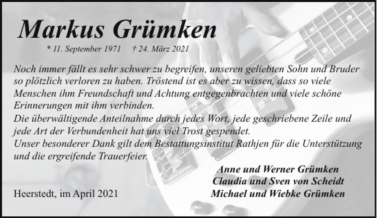 <p>Markus Grümken<br />* 11. September 1971</p><p>† 24. März 2021</p><p>Noch immer fällt es sehr schwer zu begreifen, unseren geliebten Sohn und Bruder<br />so plötzlich verloren zu haben. Tröstend ist es aber zu wissen, dass so viele<br />Menschen ihm Freundschaft und Achtung entgegenbrachten und viele schöne<br />Erinnerungen mit ihm verbinden.<br />Die überwältigende Anteilnahme durch jedes Wort, jede geschriebene Zeile und<br />jede Art der Verbundenheit hat uns viel Trost gespendet.<br />Unser besonderer Dank gilt dem Bestattungsinstitut Rathjen für die Unterstützung<br />und die ergreifende Trauerfeier.<br />Anne und Werner Grümken<br />Claudia und Sven von Scheidt<br />Michael und Wiebke Grümken<br />Heerstedt, im April 2021</p>