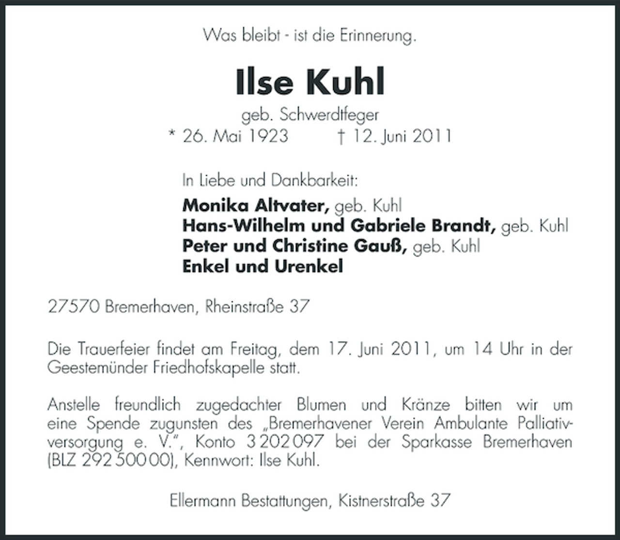 <p>Was bleibt - ist die Erinnerung.</p><p>Ilse Kuhl<br />geb. Schwerdtfeger * 26. Mai 1923 † 12. Juni 2011 In Liebe und Dankbarkeit: Monika Altvater, geb. Kuhl Hans-Wilhelm und Gabriele Brandt, geb. Kuhl Peter und Christine Gauß, geb. Kuhl Enkel und Urenkel 27570 Bremerhaven, Rheinstraße 37 Die Trauerfeier findet am Freitag, dem 17. Juni 2011, um 14 Uhr in der Geestemünder Friedhofskapelle statt. Anstelle freundlich zugedachter Blumen und Kränze bitten wir um eine Spende zugunsten des „Bremerhavener Verein Ambulante Palliativversorgung e. V.“, Konto 3 202 097 bei der Sparkasse Bremerhaven (BLZ 292 5), Kennwort: Ilse Kuhl. Ellermann Bestattungen, Kistnerstraße 37</p>