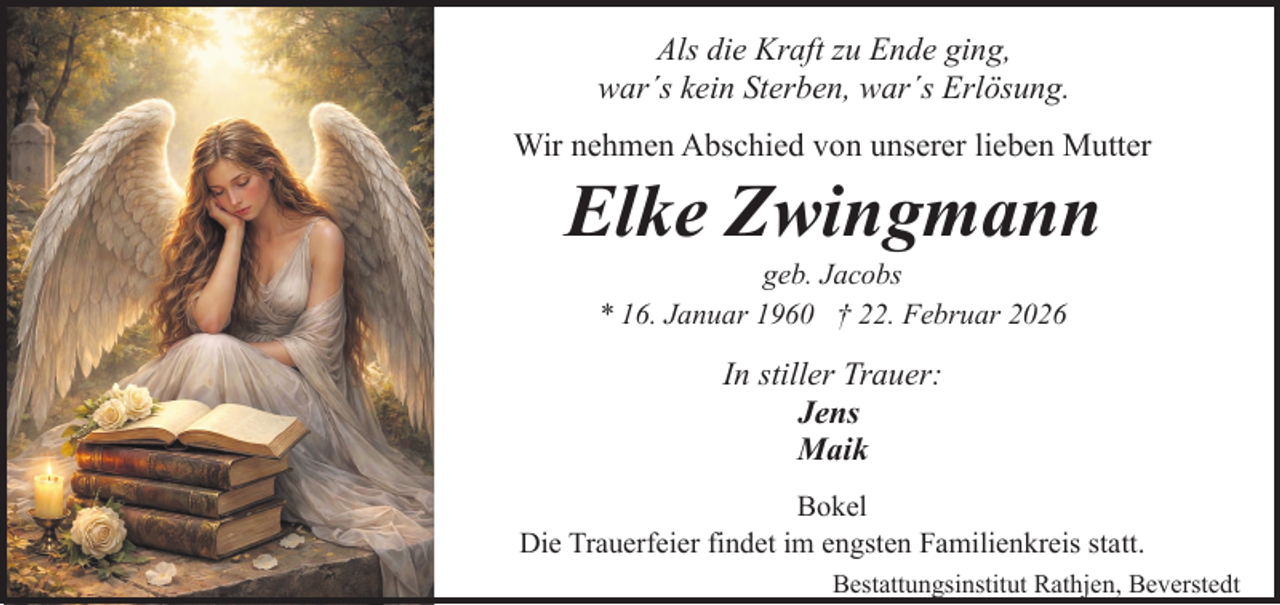 <p>Als die Kraft zu Ende ging,<br />war´s kein Sterben, war´s Erlösung.<br />Wir nehmen Abschied von unserer lieben Mutter</p><p>Elke Zwingmann<br />geb. Jacobs<br />* 16. Januar 1960 † 22. Februar 2026</p><p>In stiller Trauer:<br />Jens<br />Maik<br />Bokel<br />Die Trauerfeier findet im engsten Familienkreis statt.<br />Bestattungsinstitut Rathjen, Beverstedt</p>