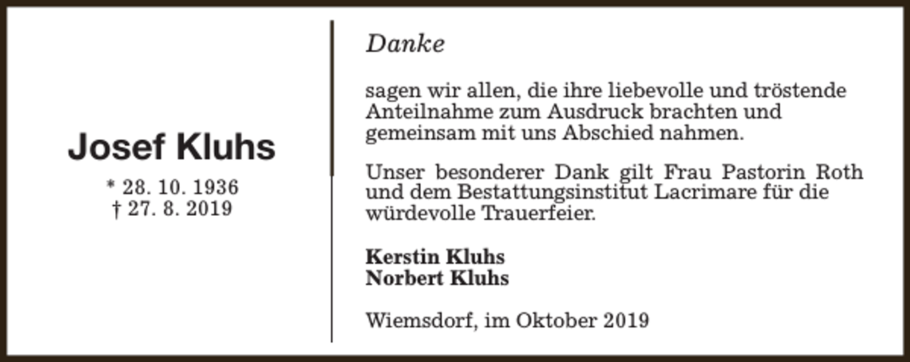 <p>Danke</p><p>Josef Kluhs<br />* 28. 10. 1936<br />† 27. 8. 2019</p><p>sagen wir allen, die ihre liebevolle und tröstende<br />Anteilnahme zum Ausdruck brachten und<br />gemeinsam mit uns Abschied nahmen.<br />Unser besonderer Dank gilt Frau Pastorin Roth<br />und dem Bestattungsinstitut Lacrimare für die<br />würdevolle Trauerfeier.<br />Kerstin Kluhs<br />Norbert Kluhs<br />Wiemsdorf, im Oktober 2019</p>