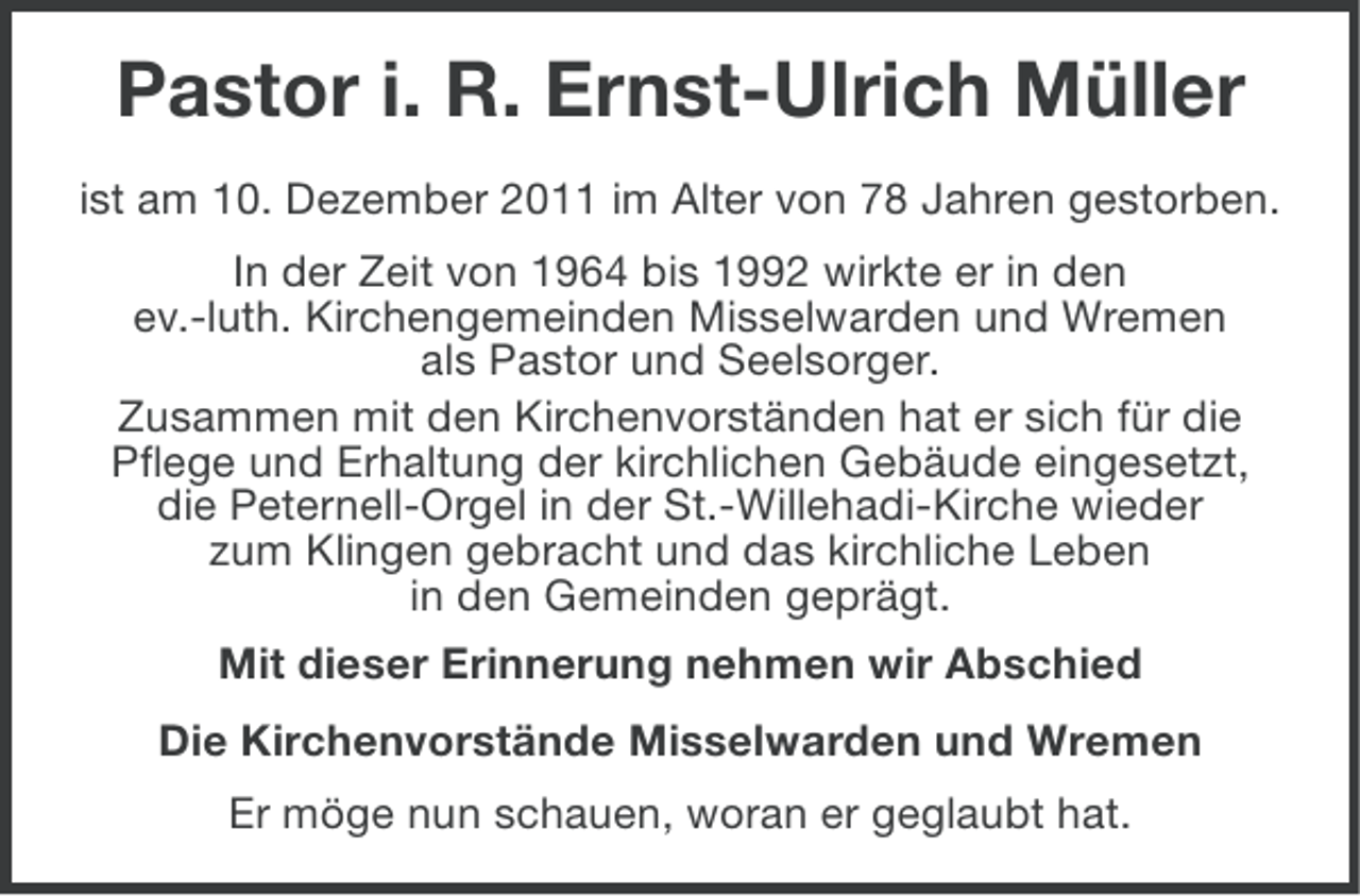 <p>Pastor i. R. Ernst-Ulrich Müller<br />ist am 10. Dezember 2011 im Alter von 78 Jahren gestorben.<br />In der Zeit von 1964 bis 1992 wirkte er in den<br />ev.-luth. Kirchengemeinden Misselwarden und Wremen<br />als Pastor und Seelsorger.<br />Zusammen mit den Kirchenvorständen hat er sich für die<br />Pflege und Erhaltung der kirchlichen Gebäude eingesetzt,<br />die Peternell-Orgel in der St.-Willehadi-Kirche wieder<br />zum Klingen gebracht und das kirchliche Leben<br />in den Gemeinden geprägt.<br />Mit dieser Erinnerung nehmen wir Abschied<br />Die Kirchenvorstände Misselwarden und Wremen<br />Er möge nun schauen, woran er geglaubt hat.</p>