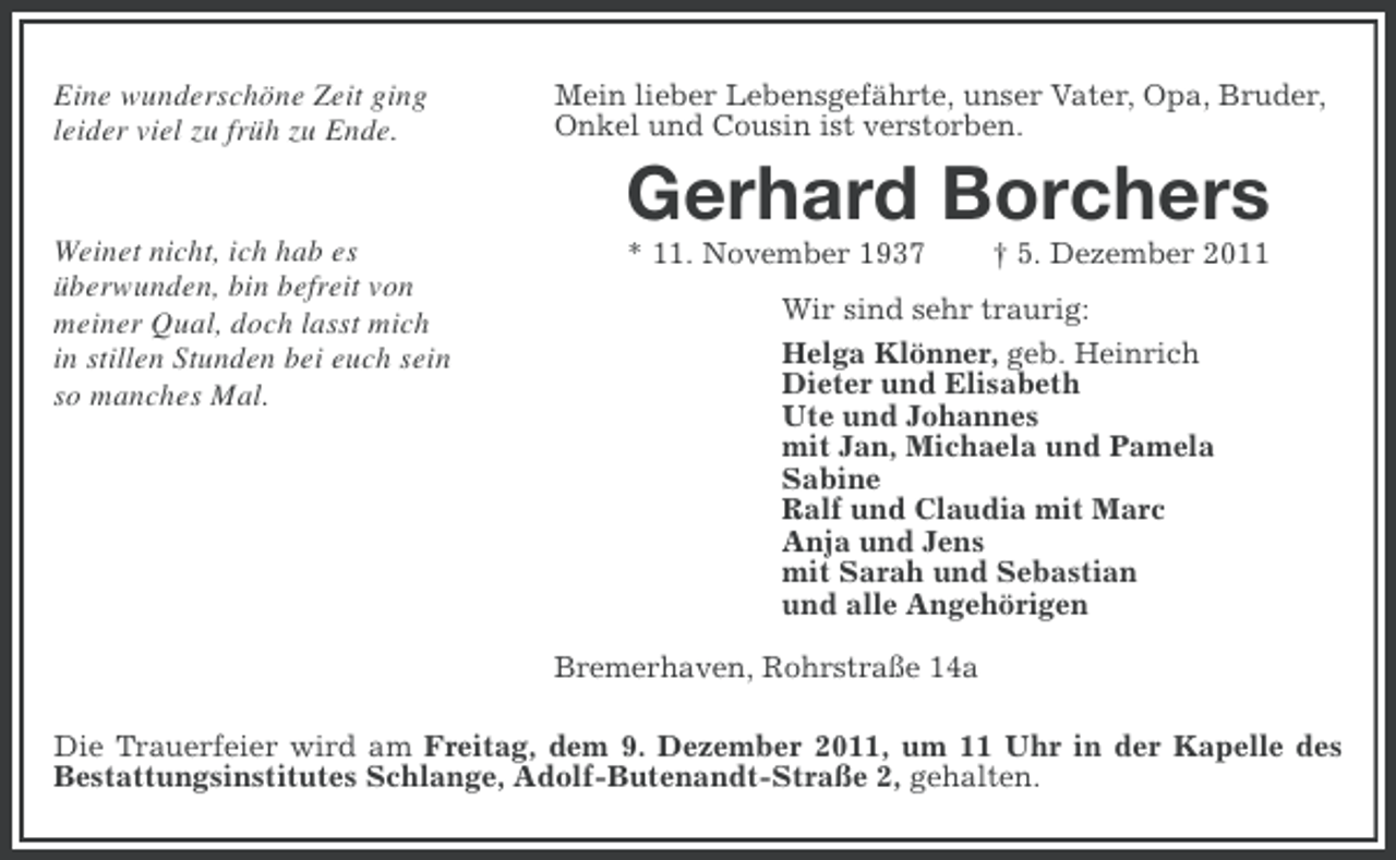 <p>Eine wunderschöne Zeit ging<br />leider viel zu früh zu Ende.</p><p>Mein lieber Lebensgefährte, unser Vater, Opa, Bruder,<br />Onkel und Cousin ist verstorben.</p><p>Gerhard Borchers<br />Weinet nicht, ich hab es<br />überwunden, bin befreit von<br />meiner Qual, doch lasst mich<br />in stillen Stunden bei euch sein<br />so manches Mal.</p><p>* 11. November 1937</p><p>† 5. Dezember 2011</p><p>Wir sind sehr traurig:<br />Helga Klönner, geb. Heinrich<br />Dieter und Elisabeth<br />Ute und Johannes<br />mit Jan, Michaela und Pamela<br />Sabine<br />Ralf und Claudia mit Marc<br />Anja und Jens<br />mit Sarah und Sebastian<br />und alle Angehörigen<br />Bremerhaven, Rohrstraße 14a</p><p>Die Trauerfeier wird am Freitag, dem 9. Dezember 2011, um 11 Uhr in der Kapelle des<br />Bestattungsinstitutes Schlange, Adolf-Butenandt-Straße 2, gehalten.</p>