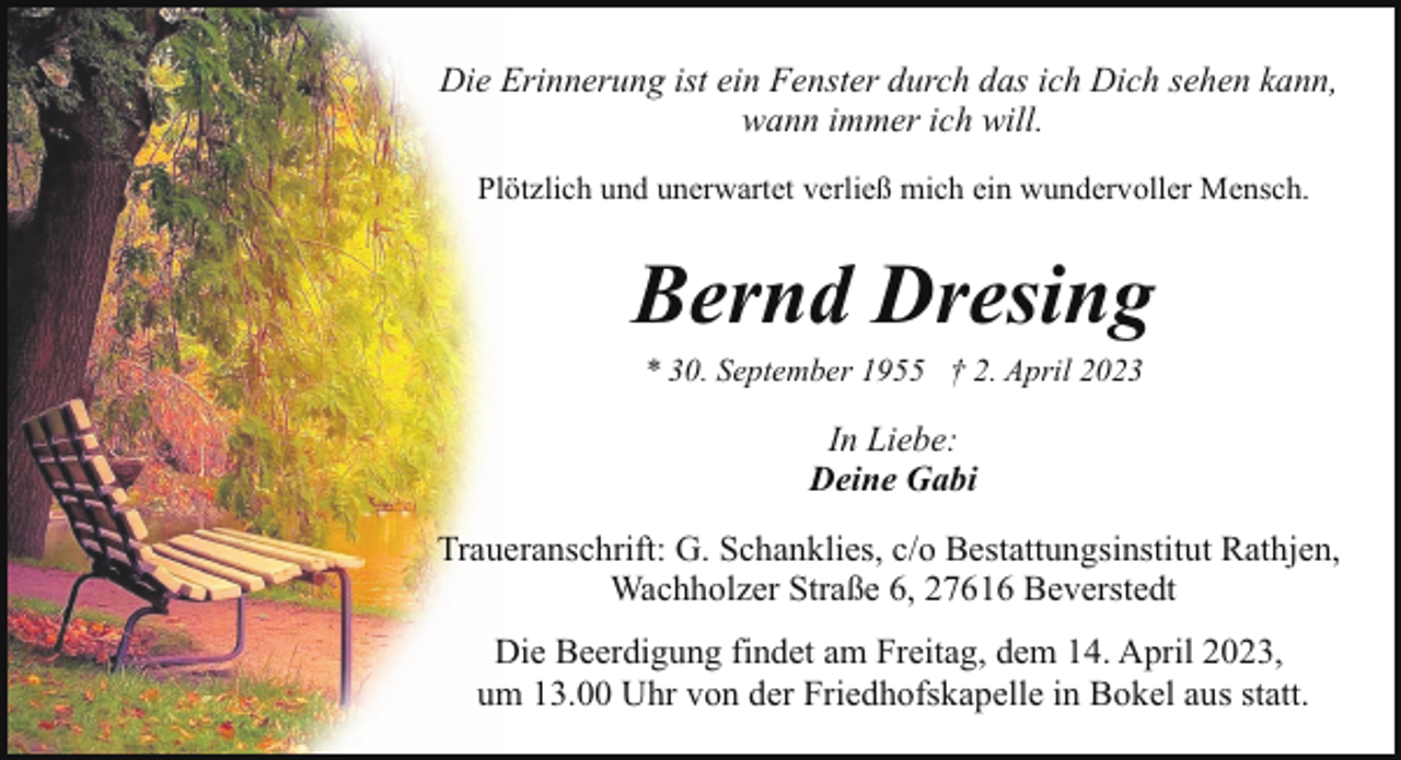 <p>Die Erinnerung ist ein Fenster durch das ich Dich sehen kann,<br />wann immer ich will.<br />Plötzlich und unerwartet verließ mich ein wundervoller Mensch.</p><p>Bernd Dresing<br />* 30. September 1955 † 2. April 2023</p><p>In Liebe:<br />Deine Gabi<br />Traueranschrift: G. Schanklies, c/o Bestattungsinstitut Rathjen,<br />Wachholzer Straße 6, 27616 Beverstedt<br />Die Beerdigung findet am Freitag, dem 14. April 2023,<br />um 13.00 Uhr von der Friedhofskapelle in Bokel aus statt.</p>