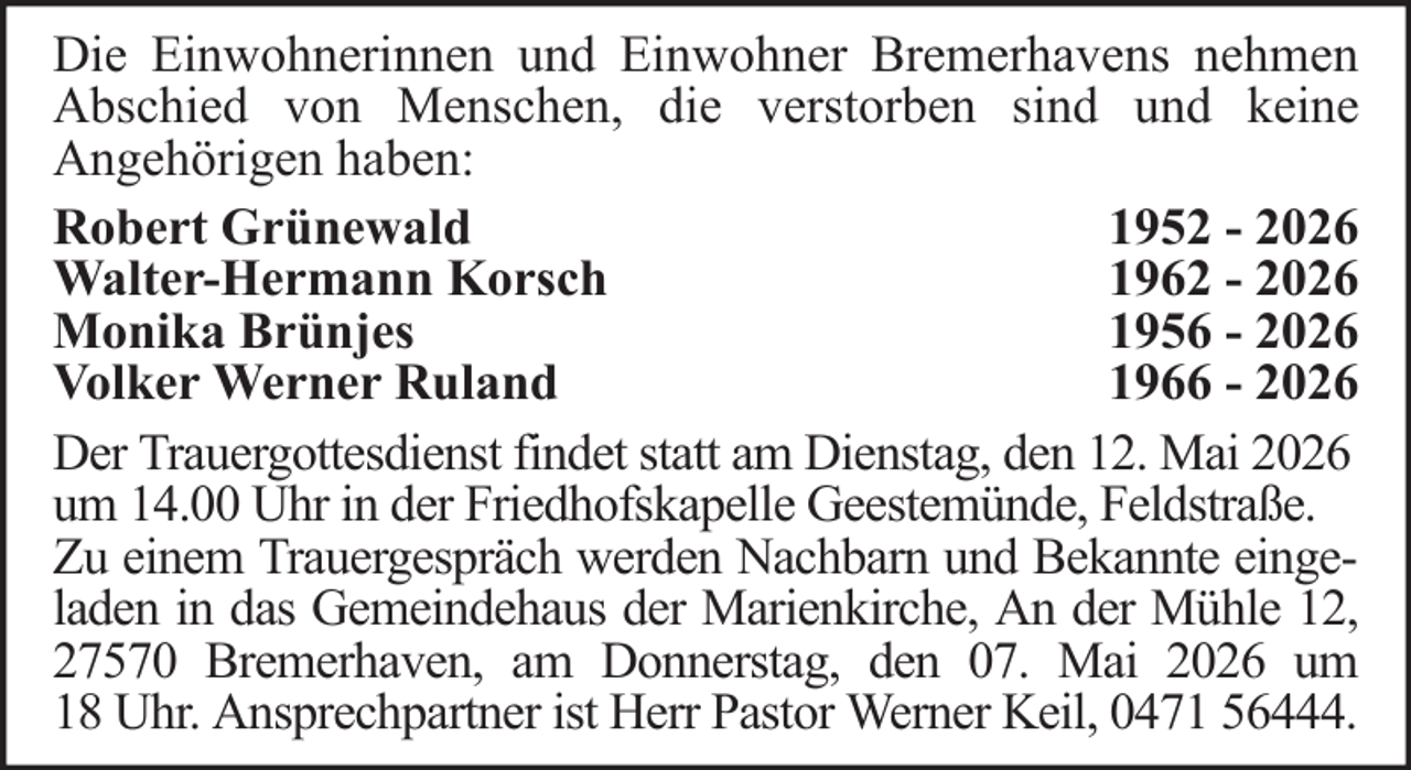 <p>Die Einwohnerinnen und Einwohner Bremerhavens nehmen<br />Abschied von Menschen, die verstorben sind und keine<br />Angehörigen haben:<br />Robert Grünewald<br />1952 - 2026<br />Walter-Hermann Korsch<br />1962 - 2026<br />Monika Brünjes<br />1956 - 2026<br />Volker Werner Ruland<br />1966 - 2026<br />Der Trauergottesdienst findet statt am Dienstag, den 12. Mai 2026<br />um 14.00 Uhr in der Friedhofskapelle Geestemünde, Feldstraße.<br />Zu einem Trauergespräch werden Nachbarn und Bekannte eingeladen in das Gemeindehaus der Marienkirche, An der Mühle 12,<br />27570 Bremerhaven, am Donnerstag, den 07. Mai 2026 um<br />18 Uhr. Ansprechpartner ist Herr Pastor Werner Keil, 0471 56444.</p>