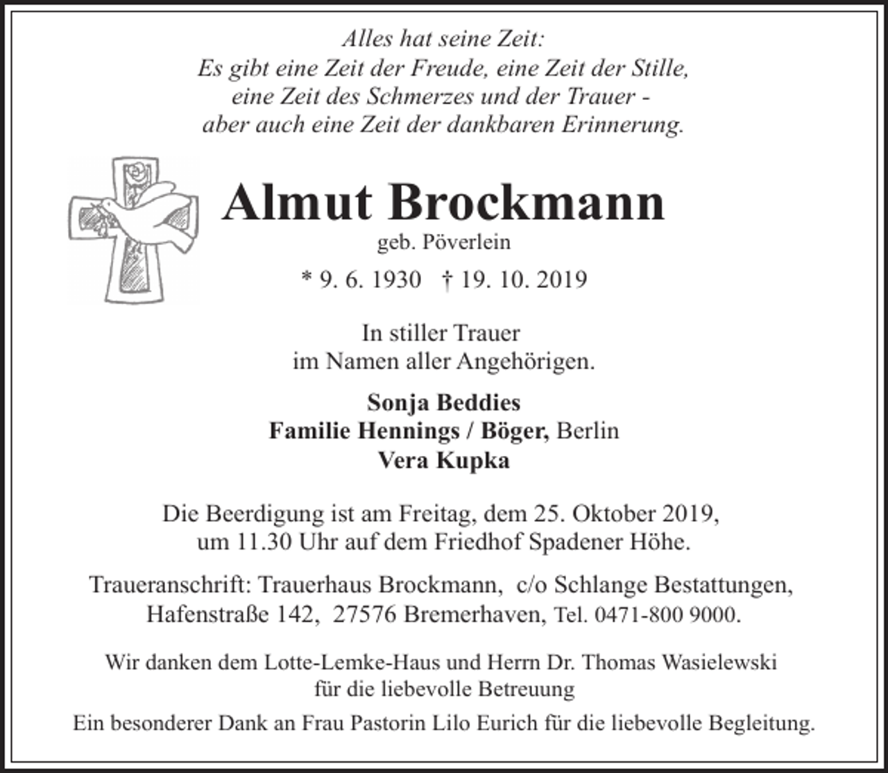 <p>Alles hat seine Zeit:<br />Es gibt eine Zeit der Freude, eine Zeit der Stille,<br />eine Zeit des Schmerzes und der Trauer aber auch eine Zeit der dankbaren Erinnerung.</p><p>Almut Brockmann<br />geb. Pöverlein</p><p>* 9. 6. 1930 † 19. 10. 2019<br />In stiller Trauer<br />im Namen aller Angehörigen.<br />Sonja Beddies<br />Familie Hennings / Böger, Berlin<br />Vera Kupka<br />Die Beerdigung ist am Freitag, dem 25. Oktober 2019,<br />um 11.30 Uhr auf dem Friedhof Spadener Höhe.</p><p>Traueranschrift: Trauerhaus Brockmann, c/o Schlange Bestattungen,<br />Hafenstraße 142, 27576 Bremerhaven, Tel. 0471-800 9000.<br />Wir danken dem Lotte-Lemke-Haus und Herrn Dr. Thomas Wasielewski<br />für die liebevolle Betreuung<br />Ein besonderer Dank an Frau Pastorin Lilo Eurich für die liebevolle Begleitung.</p>
