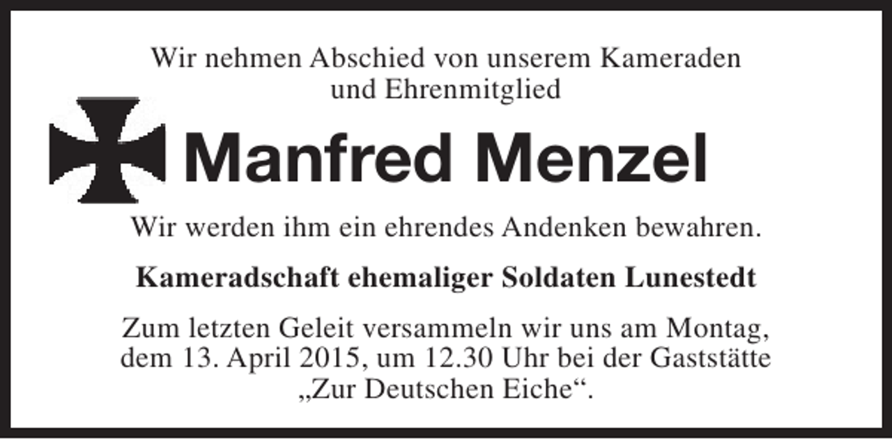 <p>Wir nehmen Abschied von unserem Kameraden<br />und Ehrenmitglied</p><p>Manfred Menzel<br />Wir werden ihm ein ehrendes Andenken bewahren.<br />Kameradschaft ehemaliger Soldaten Lunestedt<br />Zum letzten Geleit versammeln wir uns am Montag,<br />dem 13. April 2015, um 12.30 Uhr bei der Gaststätte<br />„Zur Deutschen Eiche“.</p>