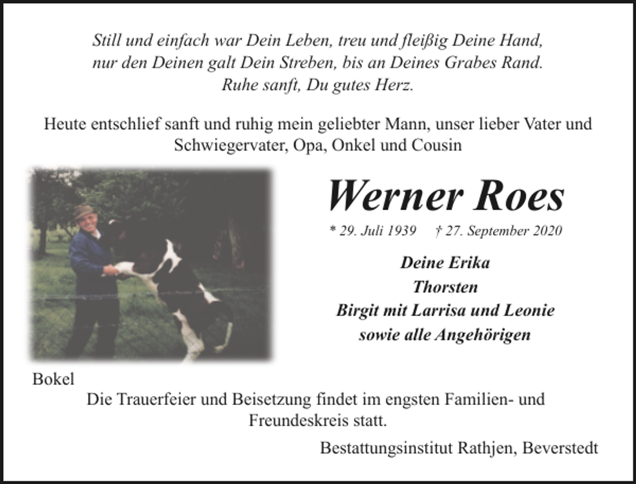 <p>Still und einfach war Dein Leben, treu und fleißig Deine Hand,<br />nur den Deinen galt Dein Streben, bis an Deines Grabes Rand.<br />Ruhe sanft, Du gutes Herz.<br />Heute entschlief sanft und ruhig mein geliebter Mann, unser lieber Vater und<br />Schwiegervater, Opa, Onkel und Cousin</p>
<p>Werner Roes<br />* 29. Juli 1939</p>
<p>† 27. September 2020</p>
<p>Deine Erika<br />Thorsten<br />Birgit mit Larrisa und Leonie<br />sowie alle Angehörigen<br />Bokel</p>
<p>Die Trauerfeier und Beisetzung findet im engsten Familien- und<br />Freundeskreis statt.<br />Bestattungsinstitut Rathjen, Beverstedt</p>