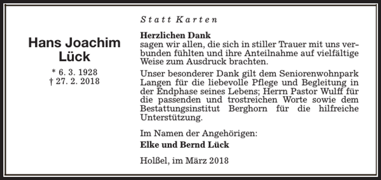 <p>Statt Karten</p><p>Hans Joachim<br />Lück<br />* 6. 3. 1928<br />† 27. 2. 2018</p><p>Herzlichen Dank<br />sagen wir allen, die sich in stiller Trauer mit uns verbunden fühlten und ihre Anteilnahme auf vielfältige<br />Weise zum Ausdruck brachten.<br />Unser besonderer Dank gilt dem Seniorenwohnpark<br />Langen für die liebevolle Pflege und Begleitung in<br />der Endphase seines Lebens; Herrn Pastor Wulff für<br />die passenden und trostreichen Worte sowie dem<br />Bestattungsinstitut Berghorn für die hilfreiche<br />Unterstützung.<br />Im Namen der Angehörigen:<br />Elke und Bernd Lück<br />Holßel, im März 2018</p>