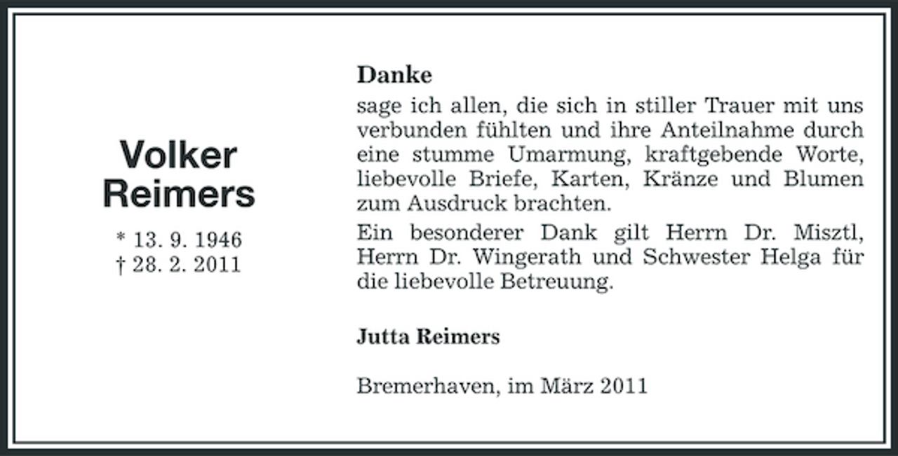 <p>Danke</p><p>Volker Reimers<br />* 13. 9. 1946 † 28. 2. 2011</p><p>sage ich allen, die sich in stiller Trauer mit uns verbunden fühlten und ihre Anteilnahme durch eine stumme Umarmung, kraftgebende Worte, liebevolle Briefe, Karten, Kränze und Blumen zum Ausdruck brachten. Ein besonderer Dank gilt Herrn Dr. Misztl, Herrn Dr. Wingerath und Schwester Helga für die liebevolle Betreuung. Jutta Reimers Bremerhaven, im März 2011</p>