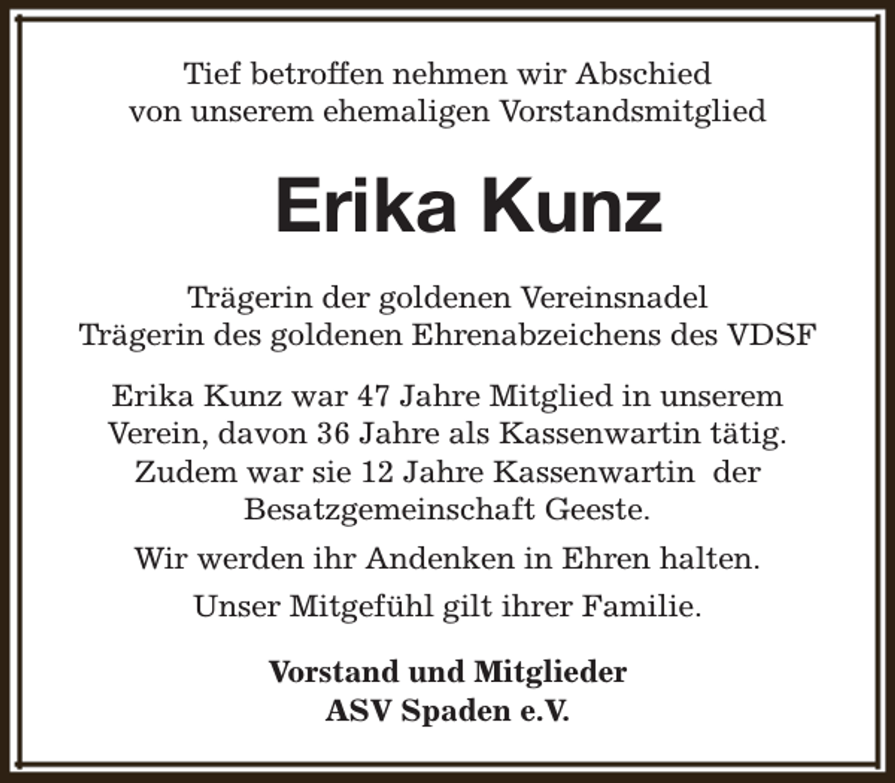 <p>Tief betroffen nehmen wir Abschied<br />von unserem ehemaligen Vorstandsmitglied</p><p>Erika Kunz<br />Trägerin der goldenen Vereinsnadel<br />Trägerin des goldenen Ehrenabzeichens des VDSF<br />Erika Kunz war 47 Jahre Mitglied in unserem<br />Verein, davon 36 Jahre als Kassenwartin tätig.<br />Zudem war sie 12 Jahre Kassenwartin der<br />Besatzgemeinschaft Geeste.<br />Wir werden ihr Andenken in Ehren halten.<br />Unser Mitgefühl gilt ihrer Familie.<br />Vorstand und Mitglieder<br />ASV Spaden e.V.</p>