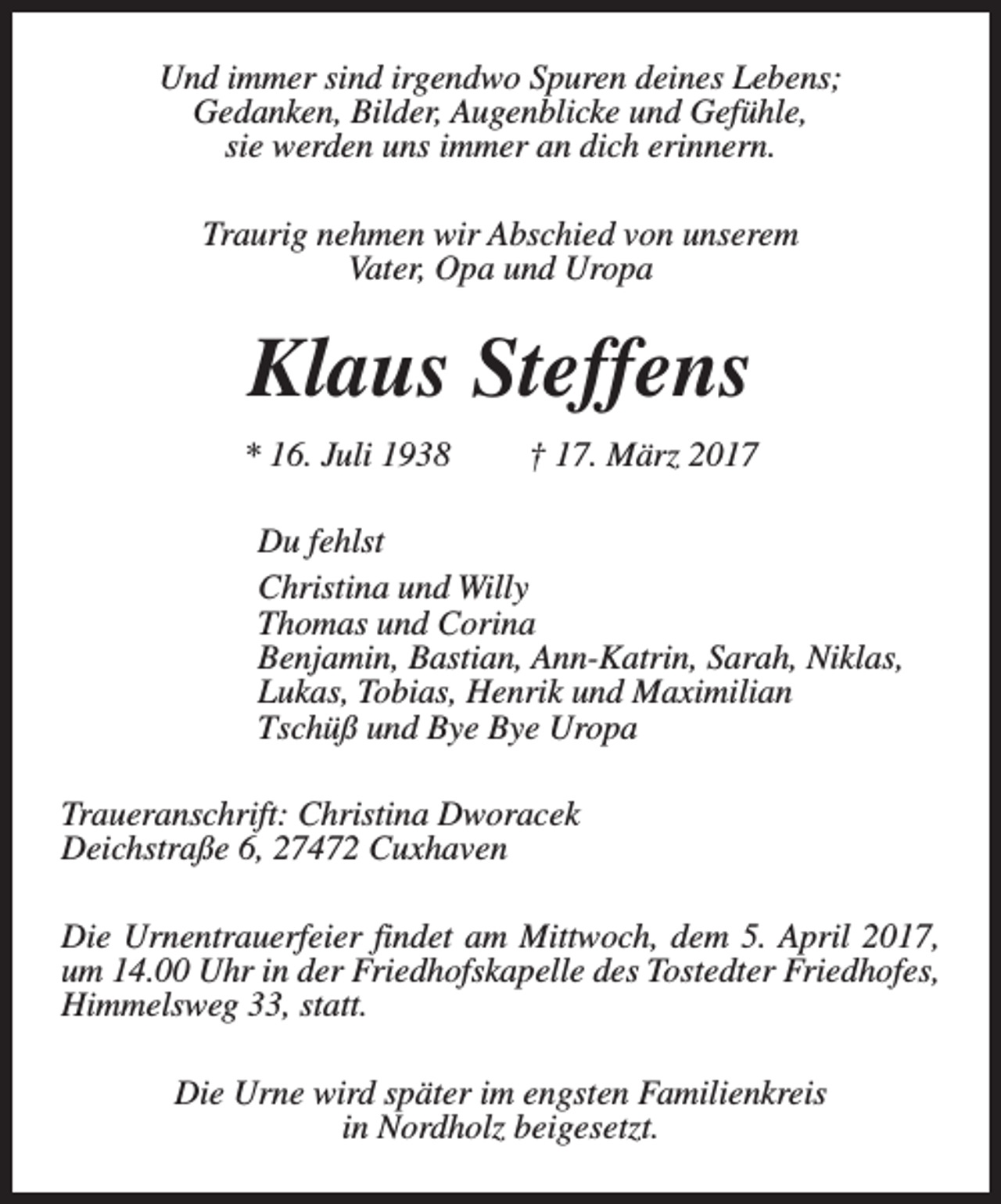 <p>Und immer sind irgendwo Spuren deines Lebens;<br />Gedanken, Bilder, Augenblicke und Gefühle,<br />sie werden uns immer an dich erinnern.<br />Traurig nehmen wir Abschied von unserem<br />Vater, Opa und Uropa</p><p>Klaus Steffens<br />* 16. Juli 1938</p><p>† 17. März 2017</p><p>Du fehlst<br />Christina und Willy<br />Thomas und Corina<br />Benjamin, Bastian, Ann-Katrin, Sarah, Niklas,<br />Lukas, Tobias, Henrik und Maximilian<br />Tschüß und Bye Bye Uropa<br />Traueranschrift: Christina Dworacek<br />Deichstraße 6, 27472 Cuxhaven<br />Die Urnentrauerfeier findet am Mittwoch, dem 5. April 2017,<br />um 14.00 Uhr in der Friedhofskapelle des Tostedter Friedhofes,<br />Himmelsweg 33, statt.<br />Die Urne wird später im engsten Familienkreis<br />in Nordholz beigesetzt.</p>