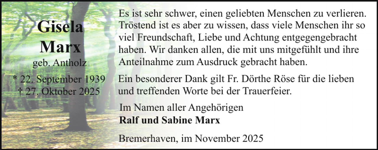 <p>Gisela<br />Marx</p><p>geb. Antholz<br />* 22. September 1939<br />† 27. Oktober 2025</p><p>Es ist sehr schwer, einen geliebten Menschen zu verlieren.<br />Tröstend ist es aber zu wissen, dass viele Menschen ihr so<br />viel Freundschaft, Liebe und Achtung entgegengebracht<br />haben. Wir danken allen, die mit uns mitgefühlt und ihre<br />Anteilnahme zum Ausdruck gebracht haben.<br />Ein besonderer Dank gilt Fr. Dörthe Röse für die lieben<br />und treffenden Worte bei der Trauerfeier.<br />Im Namen aller Angehörigen<br />Ralf und Sabine Marx<br />Bremerhaven, im November 2025</p>