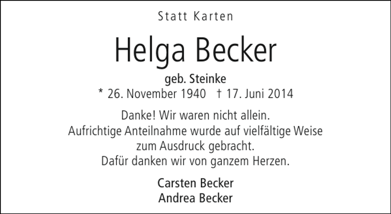 <p>Statt Karten</p><p>Helga Becker</p><p>geb. Steinke<br />* 26. November 1940 † 17. Juni 2014<br />Danke! Wir waren nicht allein.<br />Aufrichtige Anteilnahme wurde auf vielfältige Weise<br />zum Ausdruck gebracht.<br />Dafür danken wir von ganzem Herzen.<br />Carsten Becker<br />Andrea Becker</p>