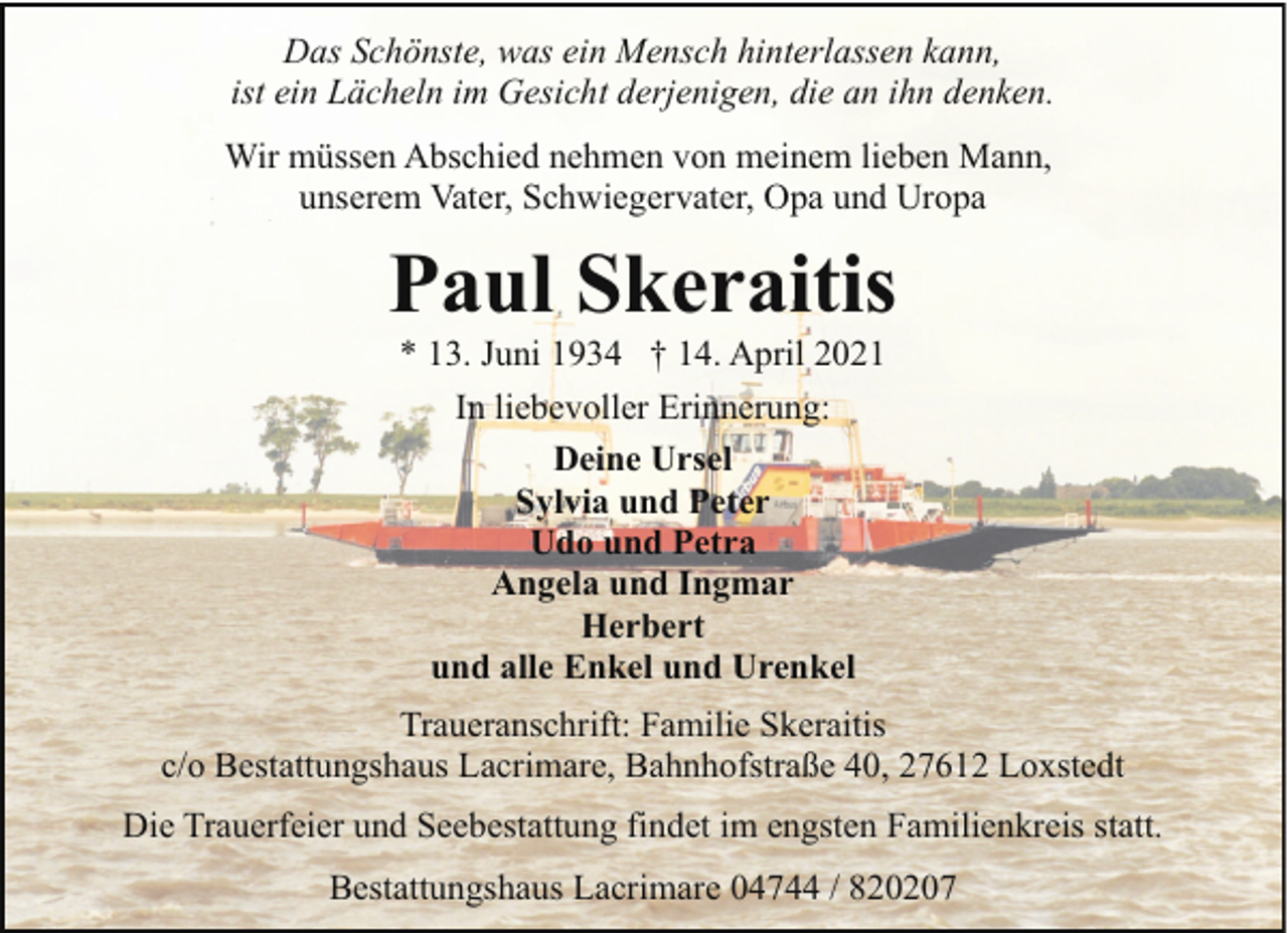 <p>Das Schönste, was ein Mensch hinterlassen kann,<br />ist ein Lächeln im Gesicht derjenigen, die an ihn denken.<br />Wir müssen Abschied nehmen von meinem lieben Mann,<br />unserem Vater, Schwiegervater, Opa und Uropa</p><p>Paul Skeraitis<br />* 13. Juni 1934 † 14. April 2021<br />In liebevoller Erinnerung:<br />Deine Ursel<br />Sylvia und Peter<br />Udo und Petra<br />Angela und Ingmar<br />Herbert<br />und alle Enkel und Urenkel<br />Traueranschrift: Familie Skeraitis<br />c/o Bestattungshaus Lacrimare, Bahnhofstraße 40, 27612 Loxstedt<br />Die Trauerfeier und Seebestattung findet im engsten Familienkreis statt.<br />Bestattungshaus Lacrimare 04744 / 820207</p>