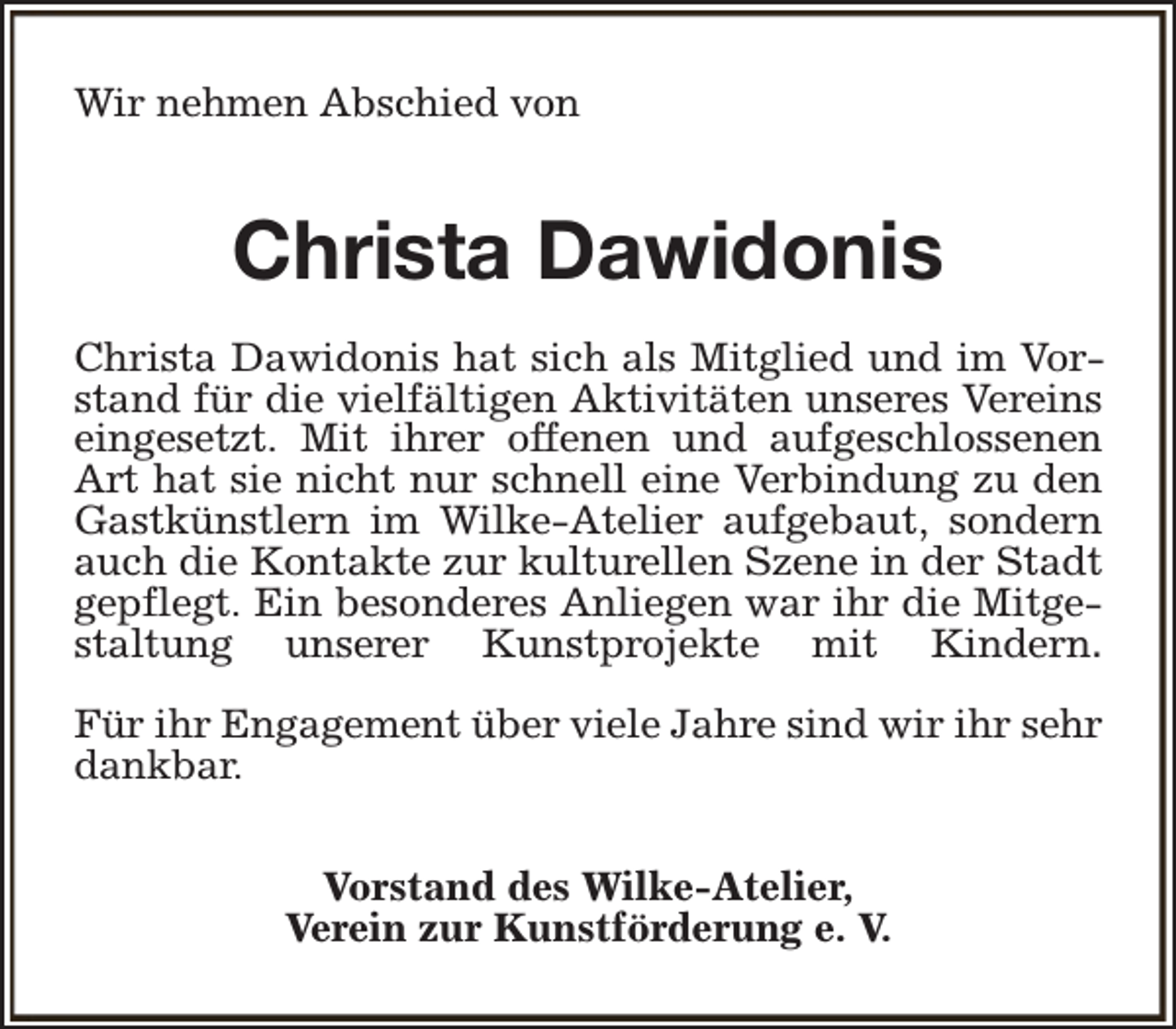 <p>Wir nehmen Abschied von</p><p>Christa Dawidonis<br />Christa Dawidonis hat sich als Mitglied und im Vorstand für die vielfältigen Aktivitäten unseres Vereins<br />eingesetzt. Mit ihrer offenen und aufgeschlossenen<br />Art hat sie nicht nur schnell eine Verbindung zu den<br />Gastkünstlern im Wilke-Atelier aufgebaut, sondern<br />auch die Kontakte zur kulturellen Szene in der Stadt<br />gepflegt. Ein besonderes Anliegen war ihr die Mitgestaltung unserer Kunstprojekte mit Kindern.<br />Für ihr Engagement über viele Jahre sind wir ihr sehr<br />dankbar.<br />Vorstand des Wilke-Atelier,<br />Verein zur Kunstförderung e. V.</p>