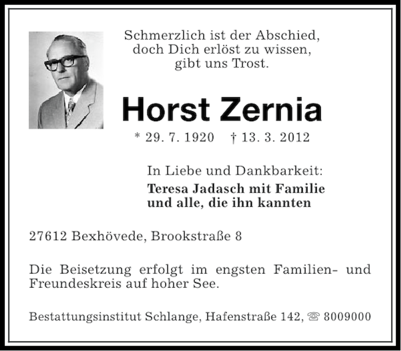 <p>Schmerzlich ist der Abschied,<br />doch Dich erlöst zu wissen,<br />gibt uns Trost.</p><p>Horst Zernia<br />* 29. 7. 1920</p><p>† 13. 3. 2012</p><p>In Liebe und Dankbarkeit:<br />Teresa Jadasch mit Familie<br />und alle, die ihn kannten<br />27612 Bexhövede, Brookstraße 8<br />Die Beisetzung erfolgt im engsten Familien- und<br />Freundeskreis auf hoher See.<br />Bestattungsinstitut Schlange, Hafenstraße 142, s 8009000</p>