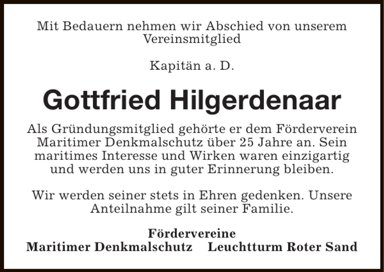 <p>Mit Bedauern nehmen wir Abschied von unserem<br />Vereinsmitglied<br />Kapitän a. D.</p><p>Gottfried Hilgerdenaar<br />Als Gründungsmitglied gehörte er dem Förderverein<br />Maritimer Denkmalschutz über 25 Jahre an. Sein<br />maritimes Interesse und Wirken waren einzigartig<br />und werden uns in guter Erinnerung bleiben.<br />Wir werden seiner stets in Ehren gedenken. Unsere<br />Anteilnahme gilt seiner Familie.<br />Fördervereine<br />Maritimer Denkmalschutz Leuchtturm Roter Sand</p>