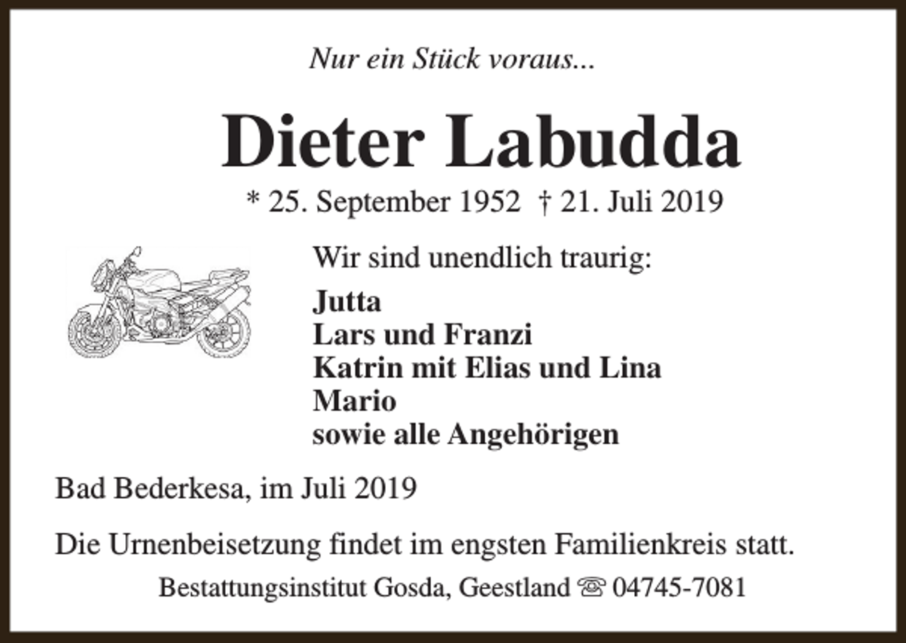 <p>Nur ein Stück voraus...</p><p>Dieter Labudda<br />* 25. September 1952 † 21. Juli 2019<br />Wir sind unendlich traurig:<br />Jutta<br />Lars und Franzi<br />Katrin mit Elias und Lina<br />Mario<br />sowie alle Angehörigen<br />Bad Bederkesa, im Juli 2019<br />Die Urnenbeisetzung findet im engsten Familienkreis statt.<br />Bestattungsinstitut Gosda, Geestland s 04745-7081</p>