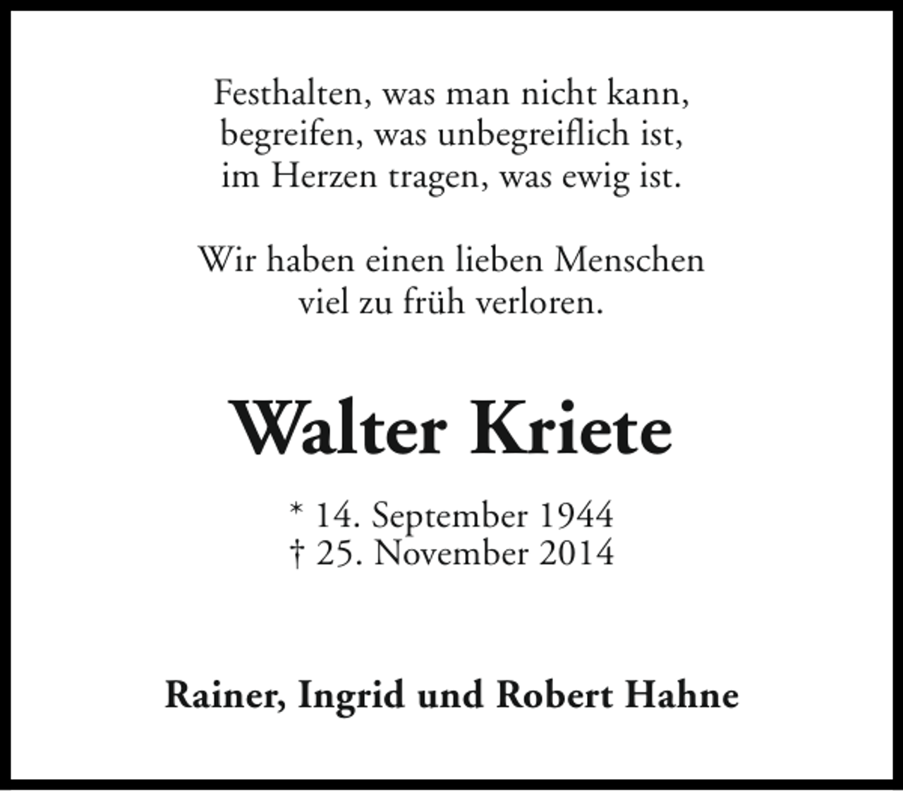 <p>Festhalten, was man nicht kann,<br />begreifen, was unbegreiflich ist,<br />im Herzen tragen, was ewig ist.<br />Wir haben einen lieben Menschen<br />viel zu früh verloren.</p><p>Walter Kriete<br />* 14. September 1944<br />† 25. November 2014</p><p>Rainer, Ingrid und Robert Hahne</p>