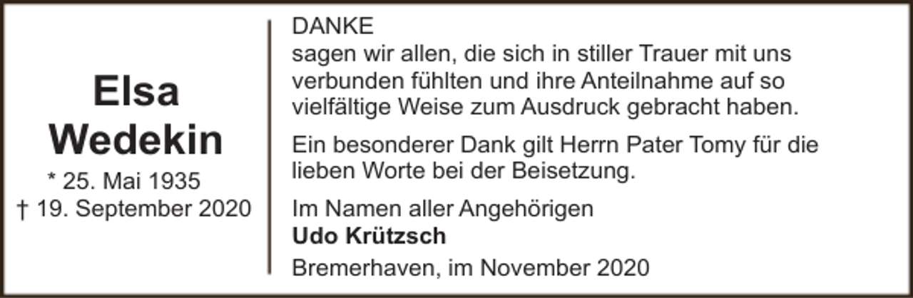 <p>Elsa<br />Wedekin</p><p>* 25. Mai 1935<br />† 19. September 2020</p><p>DANKE<br />sagen wir allen, die sich in stiller Trauer mit uns<br />verbunden fühlten und ihre Anteilnahme auf so<br />vielfältige Weise zum Ausdruck gebracht haben.<br />Ein besonderer Dank gilt Herrn Pater Tomy für die<br />lieben Worte bei der Beisetzung.<br />Im Namen aller Angehörigen<br />Udo Krützsch<br />Bremerhaven, im November 2020</p>