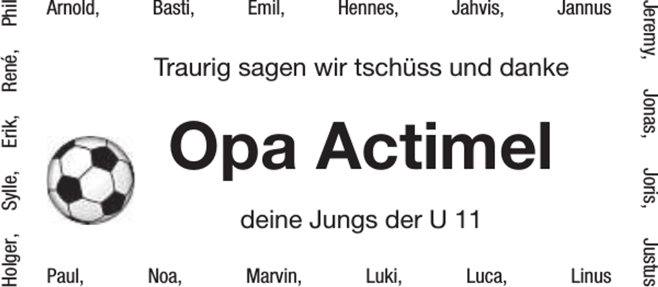 <p>Phi</p><p>Hennes,</p><p>Jahvis,</p><p>Jannus</p><p>deine Jungs der U 11<br />Paul,</p><p>Noa,</p><p>Marvin,</p><p>Luki,</p><p>Luca,</p><p>Linus</p><p>Justus</p><p>Holger,</p><p>Sylle,</p><p>Opa Actimel</p><p>Joris,</p><p>Traurig sagen wir tschüss und danke</p><p>Jonas,</p><p>René,</p><p>Emil,</p><p>Erik,</p><p>Basti,</p><p>Jeremy,</p><p>Arnold,</p>