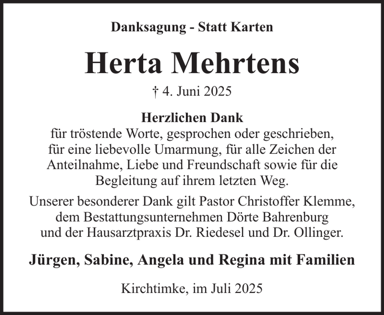 <p>Danksagung - Statt Karten</p><p>Herta Mehrtens<br />† 4. Juni 2025<br />Herzlichen Dank<br />für tröstende Worte, gesprochen oder geschrieben,<br />für eine liebevolle Umarmung, für alle Zeichen der<br />Anteilnahme, Liebe und Freundschaft sowie für die<br />Begleitung auf ihrem letzten Weg.<br />Unserer besonderer Dank gilt Pastor Christoffer Klemme,<br />dem Bestattungsunternehmen Dörte Bahrenburg<br />und der Hausarztpraxis Dr. Riedesel und Dr. Ollinger.</p><p>Jürgen, Sabine, Angela und Regina mit Familien<br />Kirchtimke, im Juli 2025</p>