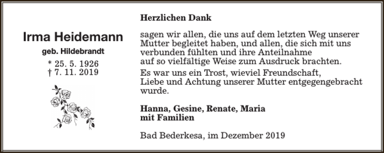 <p>Herzlichen Dank</p><p>Irma Heidemann<br />geb. Hildebrandt</p><p>* 25. 5. 1926<br />† 7. 11. 2019</p><p>sagen wir allen, die uns auf dem letzten Weg unserer<br />Mutter begleitet haben, und allen, die sich mit uns<br />verbunden fühlten und ihre Anteilnahme<br />auf so vielfältige Weise zum Ausdruck brachten.<br />Es war uns ein Trost, wieviel Freundschaft,<br />Liebe und Achtung unserer Mutter entgegengebracht<br />wurde.<br />Hanna, Gesine, Renate, Maria<br />mit Familien<br />Bad Bederkesa, im Dezember 2019</p>