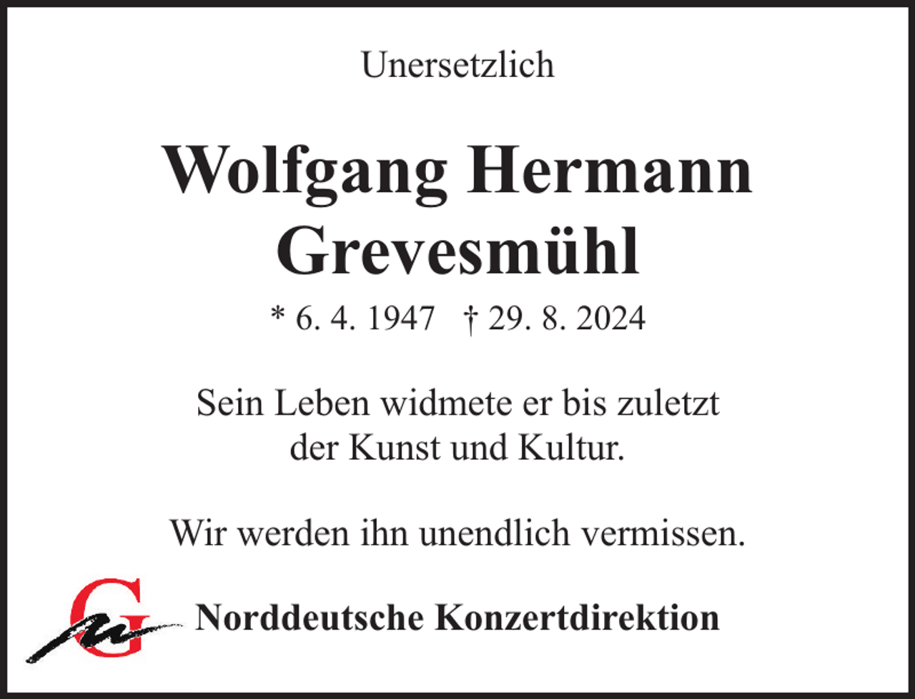 <p>Unersetzlich</p><p>Wolfgang Hermann<br />Grevesmühl<br />* 6. 4. 1947 † 29. 8. 2024</p><p>Sein Leben widmete er bis zuletzt<br />der Kunst und Kultur.<br />Wir werden ihn unendlich vermissen.<br />Norddeutsche Konzertdirektion</p>