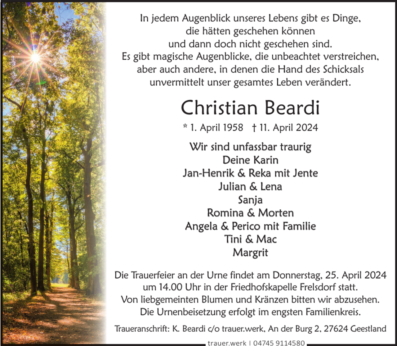 <p>In jedem Augenblick unseres Lebens gibt es Dinge,<br />die hätten geschehen können<br />und dann doch nicht geschehen sind.<br />Es gibt magische Augenblicke, die unbeachtet verstreichen,<br />aber auch andere, in denen die Hand des Schicksals<br />unvermittelt unser gesamtes Leben verändert.</p><p>Christian Beardi<br />* 1. April 1958 † 11. April 2024</p><p>Wir sind unfassbar traurig<br />Deine Karin<br />Jan-Henrik &amp; Reka mit Jente<br />Julian &amp; Lena<br />Sanja<br />Romina &amp; Morten<br />Angela &amp; Perico mit Familie<br />Tini &amp; Mac<br />Margrit<br />Die Trauerfeier an der Urne findet am Donnerstag, 25. April 2024<br />um 14.00 Uhr in der Friedhofskapelle Frelsdorf statt.<br />Von liebgemeinten Blumen und Kränzen bitten wir abzusehen.<br />Die Urnenbeisetzung erfolgt im engsten Familienkreis.<br />Traueranschrift: K. Beardi c/o trauer.werk, An der Burg 2, 27624 Geestland<br />trauer.werk | 04745 9114580</p>
