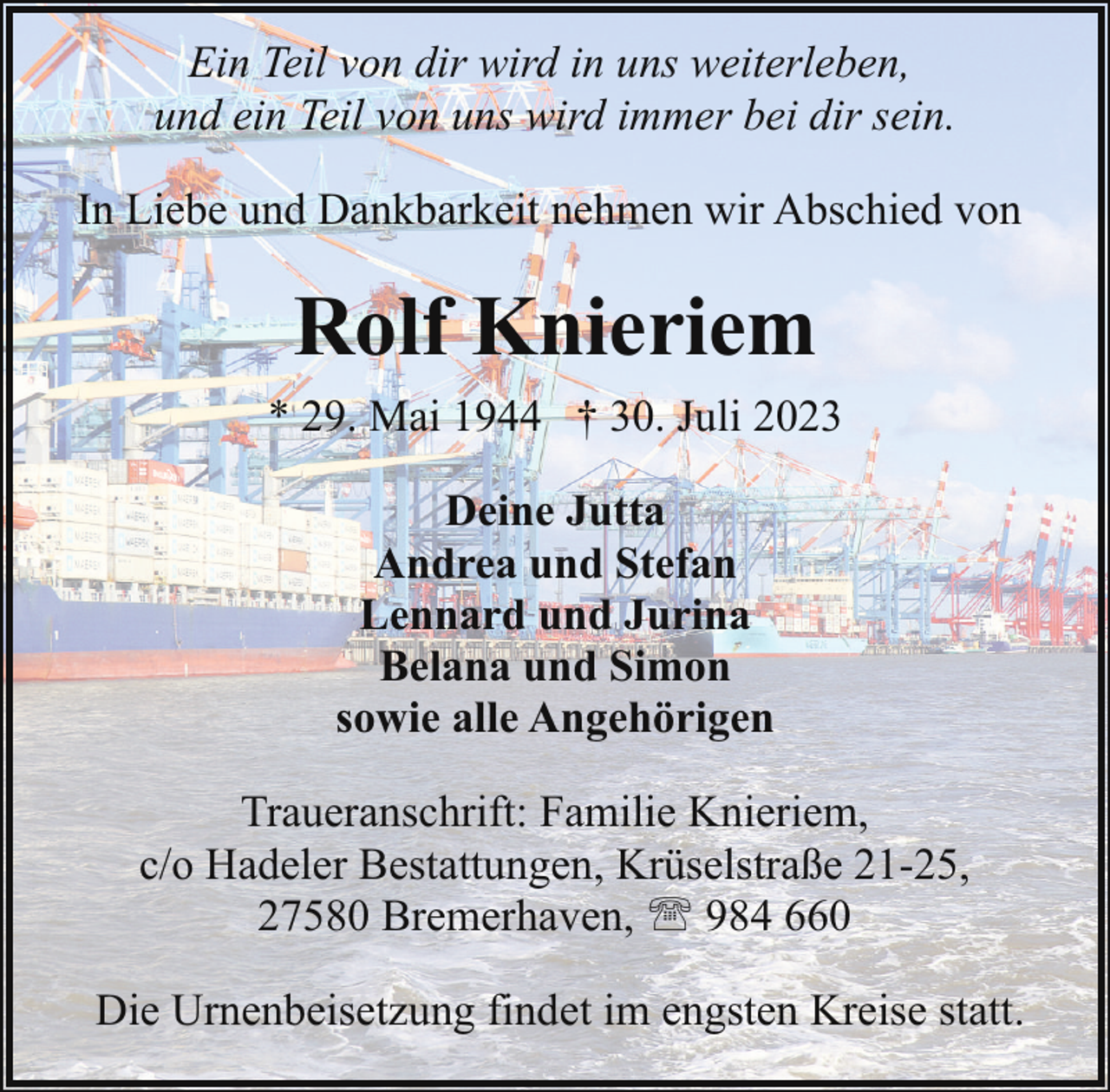 <p>Ein Teil von dir wird in uns weiterleben,<br />und ein Teil von uns wird immer bei dir sein.<br />In Liebe und Dankbarkeit nehmen wir Abschied von</p><p>Rolf Knieriem<br />* 29. Mai 1944 † 30. Juli 2023<br />Deine Jutta<br />Andrea und Stefan<br />Lennard und Jurina<br />Belana und Simon<br />sowie alle Angehörigen<br />Traueranschrift: Familie Knieriem,<br />c/o Hadeler Bestattungen, Krüselstraße 21-25,<br />27580 Bremerhaven, ' 984 660<br />Die Urnenbeisetzung findet im engsten Kreise statt.</p>