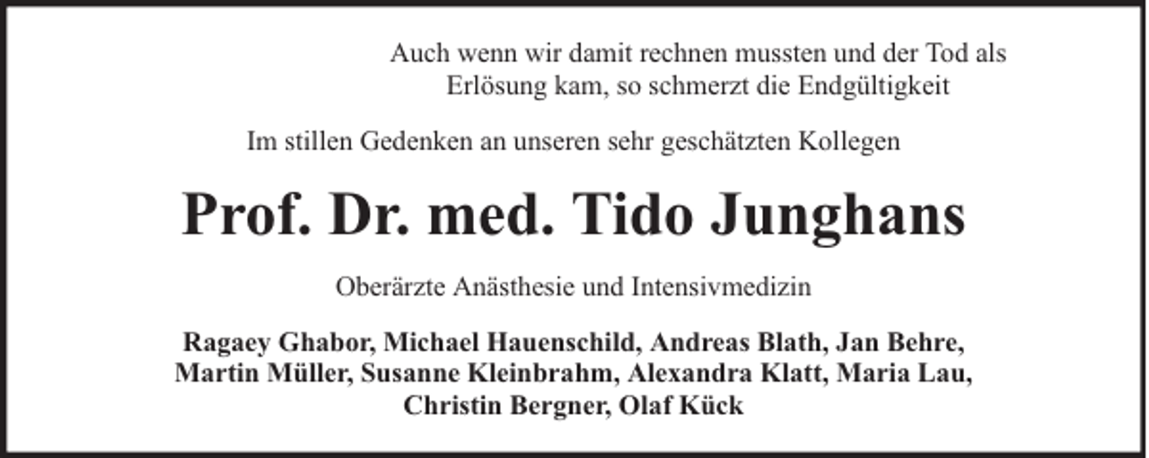 <p>Auch wenn wir damit rechnen mussten und der Tod als<br />Erlösung kam, so schmerzt die Endgültigkeit<br />Im stillen Gedenken an unseren sehr geschätzten Kollegen</p><p>Prof. Dr. med. Tido Junghans<br />Oberärzte Anästhesie und Intensivmedizin<br />Ragaey Ghabor, Michael Hauenschild, Andreas Blath, Jan Behre,<br />Martin Müller, Susanne Kleinbrahm, Alexandra Klatt, Maria Lau,<br />Christin Bergner, Olaf Kück</p>