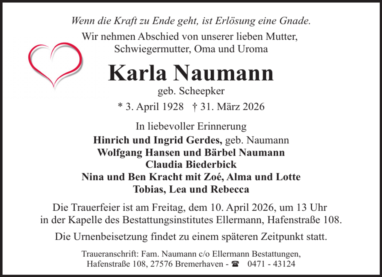 <p>Wenn die Kraft zu Ende geht, ist Erlösung eine Gnade.<br />Wir nehmen Abschied von unserer lieben Mutter,<br />Schwiegermutter, Oma und Uroma</p><p>Karla Naumann<br />geb. Scheepker<br />* 3. April 1928 † 31. März 2026</p><p>In liebevoller Erinnerung<br />Hinrich und Ingrid Gerdes, geb. Naumann<br />Wolfgang Hansen und Bärbel Naumann<br />Claudia Biederbick<br />Nina und Ben Kracht mit Zoé, Alma und Lotte<br />Tobias, Lea und Rebecca<br />Die Trauerfeier ist am Freitag, dem 10. April 2026, um 13 Uhr<br />in der Kapelle des Bestattungsinstitutes Ellermann, Hafenstraße 108.<br />Die Urnenbeisetzung findet zu einem späteren Zeitpunkt statt.<br />Traueranschrift: Fam. Naumann c/o Ellermann Bestattungen,<br />Hafenstraße 108, 27576 Bremerhaven - ( 0471 - 43124</p>