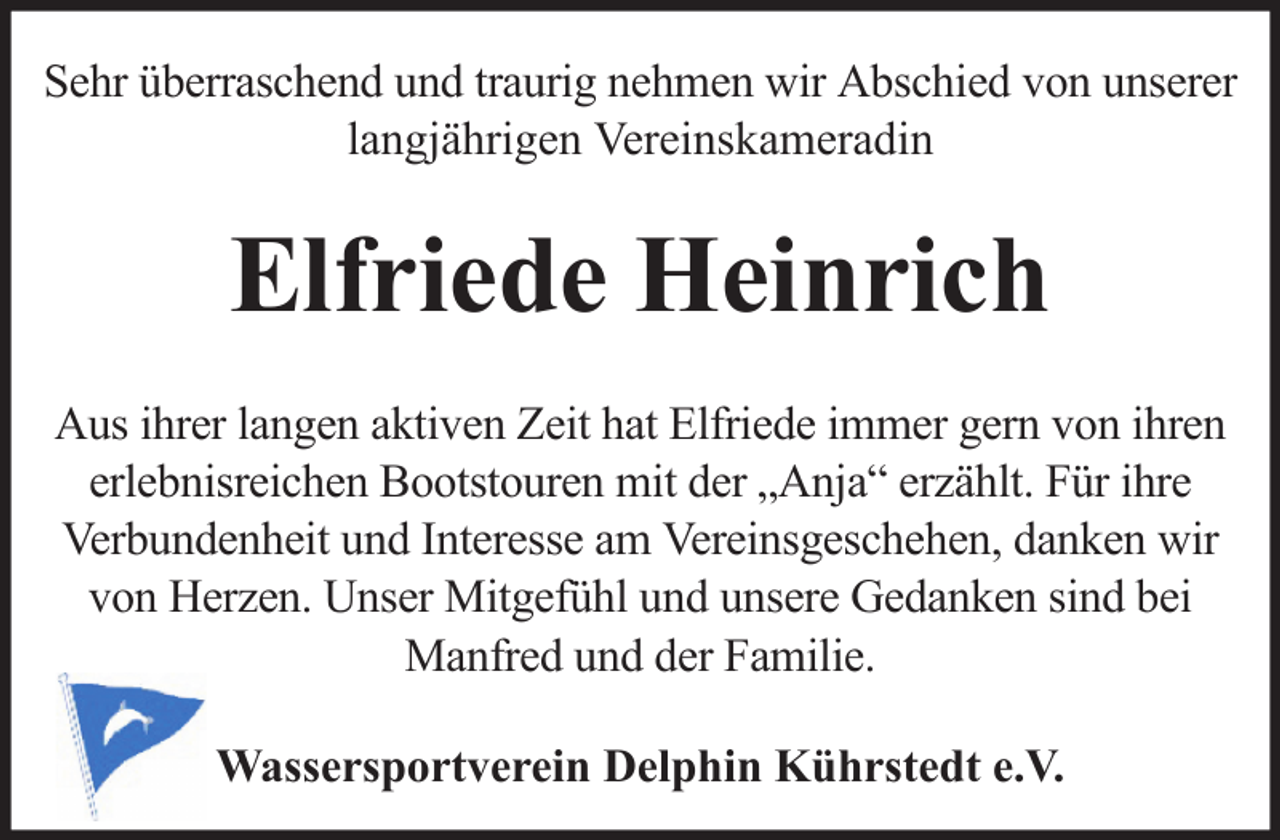 <p>Sehr überraschend und traurig nehmen wir Abschied von unserer<br />langjährigen Vereinskameradin</p><p>Elfriede Heinrich<br />Aus ihrer langen aktiven Zeit hat Elfriede immer gern von ihren<br />erlebnisreichen Bootstouren mit der „Anja“ erzählt. Für ihre<br />Verbundenheit und Interesse am Vereinsgeschehen, danken wir<br />von Herzen. Unser Mitgefühl und unsere Gedanken sind bei<br />Manfred und der Familie.<br />Wassersportverein Delphin Kührstedt e.V.</p>