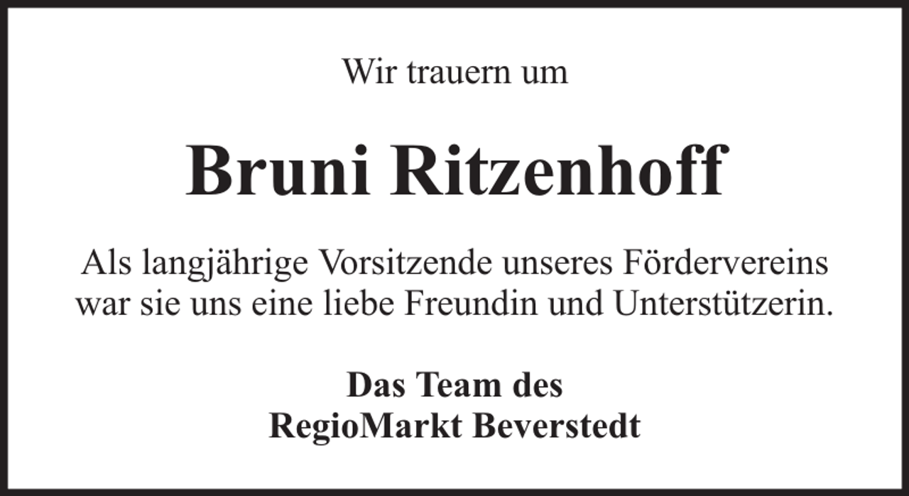 <p>Wir trauern um</p><p>Bruni Ritzenhoff<br />Als langjährige Vorsitzende unseres Fördervereins<br />war sie uns eine liebe Freundin und Unterstützerin.<br />Das Team des<br />RegioMarkt Beverstedt</p>