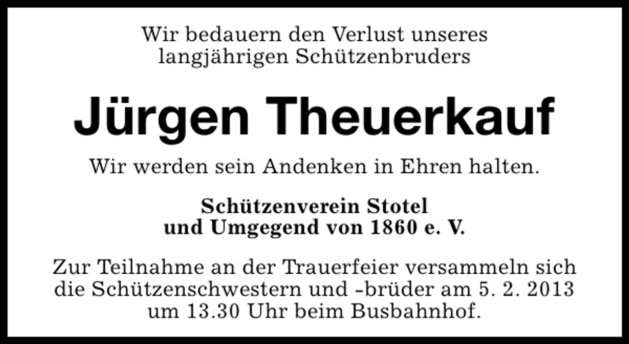 <p>Wir bedauern den Verlust unseres<br />langjährigen Schützenbruders</p><p>Jürgen Theuerkauf<br />Wir werden sein Andenken in Ehren halten.<br />Schützenverein Stotel<br />und Umgegend von 1860 e. V.<br />Zur Teilnahme an der Trauerfeier versammeln sich<br />die Schützenschwestern und -brüder am 5. 2. 2013<br />um 13.30 Uhr beim Busbahnhof.</p>