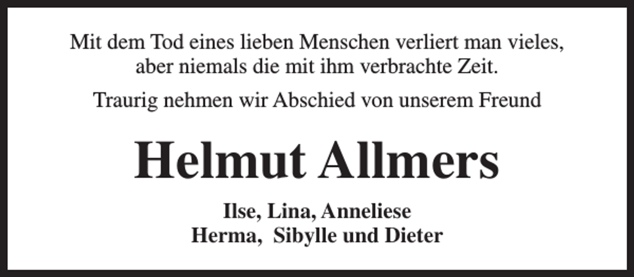 <p>Mit dem Tod eines lieben Menschen verliert man vieles,<br />aber niemals die mit ihm verbrachte Zeit.<br />Traurig nehmen wir Abschied von unserem Freund</p><p>Helmut Allmers<br />Ilse, Lina, Anneliese<br />Herma, Sibylle und Dieter</p>