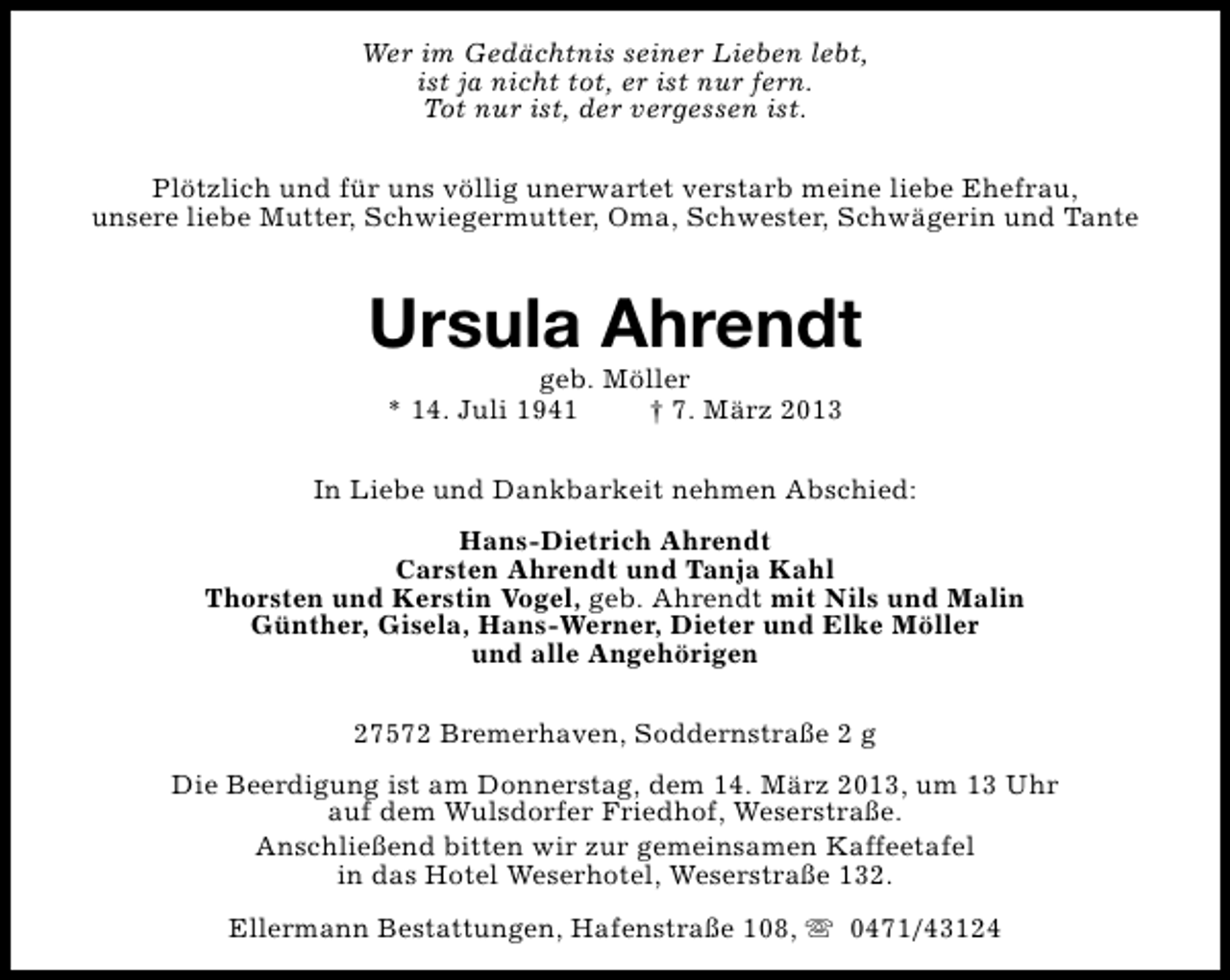 <p>Wer im Gedächtnis seiner Lieben lebt,<br />ist ja nicht tot, er ist nur fern.<br />Tot nur ist, der vergessen ist.<br />Plötzlich und für uns völlig unerwartet verstarb meine liebe Ehefrau,<br />unsere liebe Mutter, Schwiegermutter, Oma, Schwester, Schwägerin und Tante</p><p>Ursula Ahrendt<br />geb. Möller<br />* 14. Juli 1941<br />† 7. März 2013</p><p>In Liebe und Dankbarkeit nehmen Abschied:<br />Hans-Dietrich Ahrendt<br />Carsten Ahrendt und Tanja Kahl<br />Thorsten und Kerstin Vogel, geb. Ahrendt mit Nils und Malin<br />Günther, Gisela, Hans-Werner, Dieter und Elke Möller<br />und alle Angehörigen<br />27572 Bremerhaven, Soddernstraße 2 g<br />Die Beerdigung ist am Donnerstag, dem 14. März 2013, um 13 Uhr<br />auf dem Wulsdorfer Friedhof, Weserstraße.<br />Anschließend bitten wir zur gemeinsamen Kaffeetafel<br />in das Hotel Weserhotel, Weserstraße 132.<br />Ellermann Bestattungen, Hafenstraße 108, s 0471/43124</p>