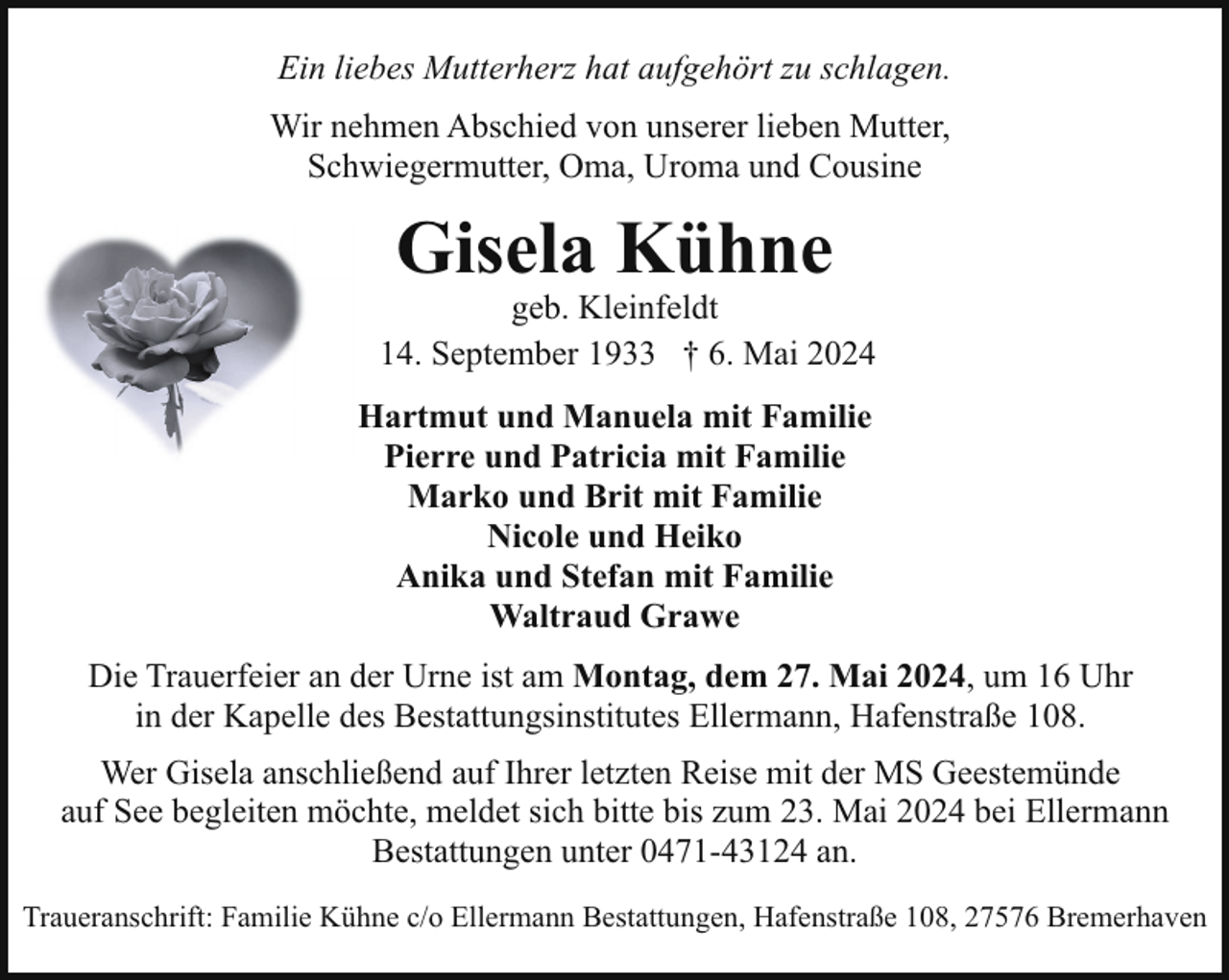 <p>Ein liebes Mutterherz hat aufgehört zu schlagen.<br />Wir nehmen Abschied von unserer lieben Mutter,<br />Schwiegermutter, Oma, Uroma und Cousine</p><p>Gisela Kühne</p><p>geb. Kleinfeldt<br />* 14. September 1933 † 6. Mai 2024<br />Hartmut und Manuela mit Familie<br />Pierre und Patricia mit Familie<br />Marko und Brit mit Familie<br />Nicole und Heiko<br />Anika und Stefan mit Familie<br />Waltraud Grawe<br />Die Trauerfeier an der Urne ist am Montag, dem 27. Mai 2024, um 16 Uhr<br />in der Kapelle des Bestattungsinstitutes Ellermann, Hafenstraße 108.<br />Wer Gisela anschließend auf Ihrer letzten Reise mit der MS Geestemünde<br />auf See begleiten möchte, meldet sich bitte bis zum 23. Mai 2024 bei Ellermann<br />Bestattungen unter 0471-43124 an.<br />Traueranschrift: Familie Kühne c/o Ellermann Bestattungen, Hafenstraße 108, 27576 Bremerhaven</p>