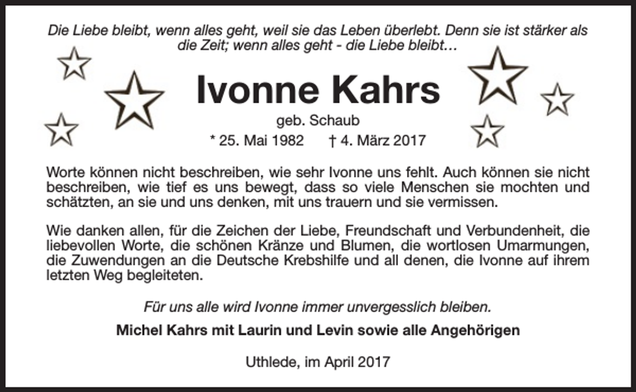 <p>Die Liebe bleibt, wenn alles geht, weil sie das Leben überlebt. Denn sie ist stärker als<br />die Zeit; wenn alles geht - die Liebe bleibt…</p><p>Ivonne Kahrs<br />geb. Schaub<br />* 25. Mai 1982<br />† 4. März 2017</p><p>Worte können nicht beschreiben, wie sehr Ivonne uns fehlt. Auch können sie nicht<br />beschreiben, wie tief es uns bewegt, dass so viele Menschen sie mochten und<br />schätzten, an sie und uns denken, mit uns trauern und sie vermissen.<br />Wie danken allen, für die Zeichen der Liebe, Freundschaft und Verbundenheit, die<br />liebevollen Worte, die schönen Kränze und Blumen, die wortlosen Umarmungen,<br />die Zuwendungen an die Deutsche Krebshilfe und all denen, die Ivonne auf ihrem<br />letzten Weg begleiteten.<br />Für uns alle wird Ivonne immer unvergesslich bleiben.<br />Michel Kahrs mit Laurin und Levin sowie alle Angehörigen<br />Uthlede, im April 2017</p>