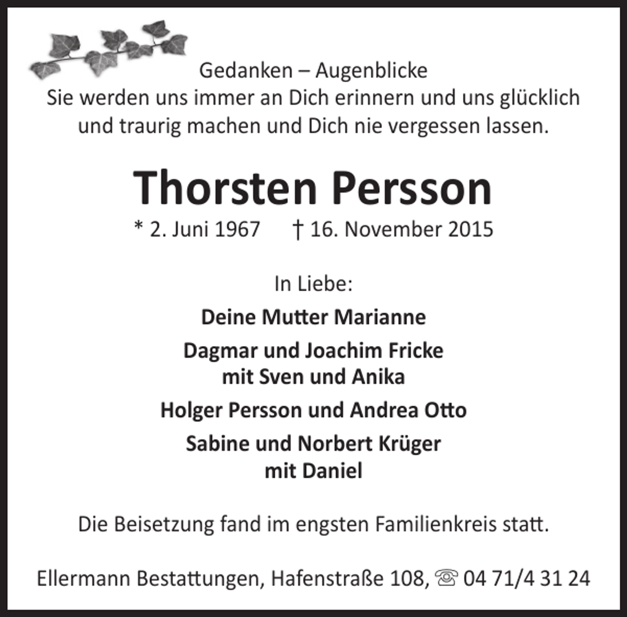 <p>Gedanken – Augenblicke<br />Sie werden uns immer an Dich erinnern und uns glücklich<br />und traurig machen und Dich nie vergessen lassen.</p><p>Thorsten Persson</p><p>* 2. Juni 1967</p><p>† 16. November 2015</p><p>In Liebe:<br />Deine Mutter Marianne<br />Dagmar und Joachim Fricke<br />mit Sven und Anika<br />Holger Persson und Andrea Otto<br />Sabine und Norbert Krüger<br />mit Daniel<br />Die Beisetzung fand im engsten Familienkreis statt.<br />Ellermann Bestattungen, Hafenstraße 108,  04 71/4 31 24</p>