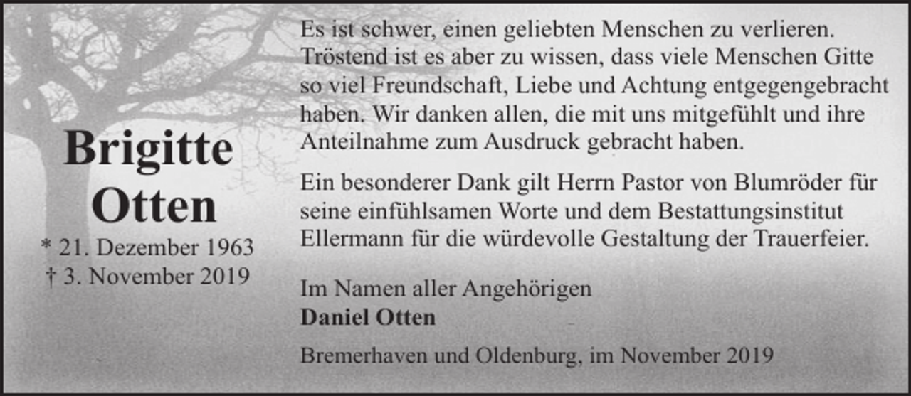 <p>Brigitte<br />Otten</p><p>* 21. Dezember 1963<br />† 3. November 2019</p><p>Es ist schwer, einen geliebten Menschen zu verlieren.<br />Tröstend ist es aber zu wissen, dass viele Menschen Gitte<br />so viel Freundschaft, Liebe und Achtung entgegengebracht<br />haben. Wir danken allen, die mit uns mitgefühlt und ihre<br />Anteilnahme zum Ausdruck gebracht haben.<br />Ein besonderer Dank gilt Herrn Pastor von Blumröder für<br />seine einfühlsamen Worte und dem Bestattungsinstitut<br />Ellermann für die würdevolle Gestaltung der Trauerfeier.<br />Im Namen aller Angehörigen<br />Daniel Otten<br />Bremerhaven und Oldenburg, im November 2019</p>