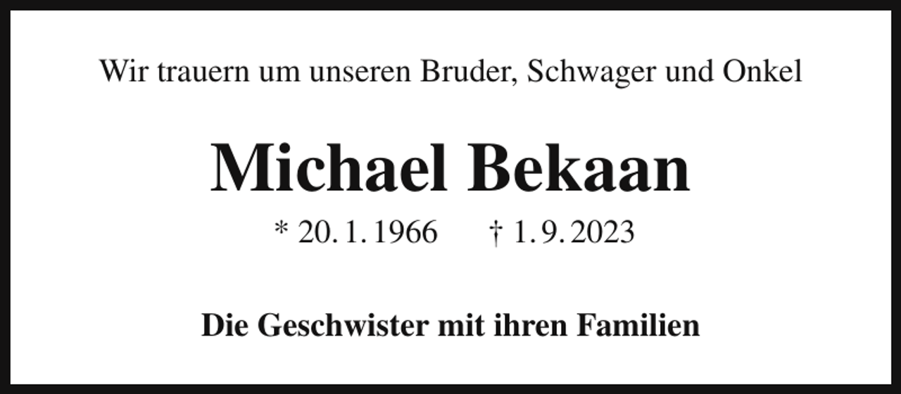 <p>Wir trauern um unseren Bruder, Schwager und Onkel</p><p>Michael Bekaan<br />* 20. 1. 1966</p><p>† 1. 9. 2023</p><p>Die Geschwister mit ihren Familien</p>