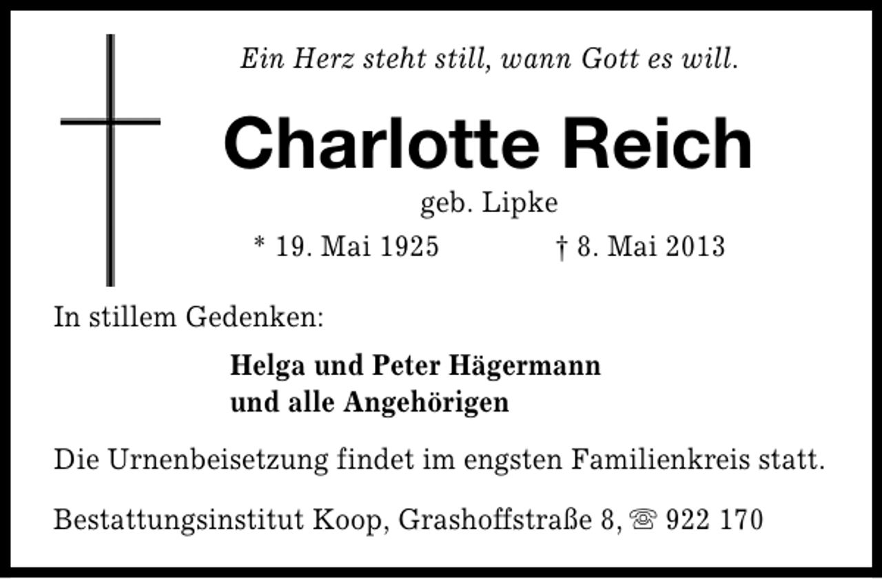 <p>Ein Herz steht still, wann Gott es will.</p><p>Charlotte Reich<br />geb. Lipke<br />* 19. Mai 1925<br />† 8. Mai 2013</p><p>In stillem Gedenken:<br />Helga und Peter Hägermann<br />und alle Angehörigen<br />Die Urnenbeisetzung findet im engsten Familienkreis statt.<br />Bestattungsinstitut Koop, Grashoffstraße 8, s 922 170</p>