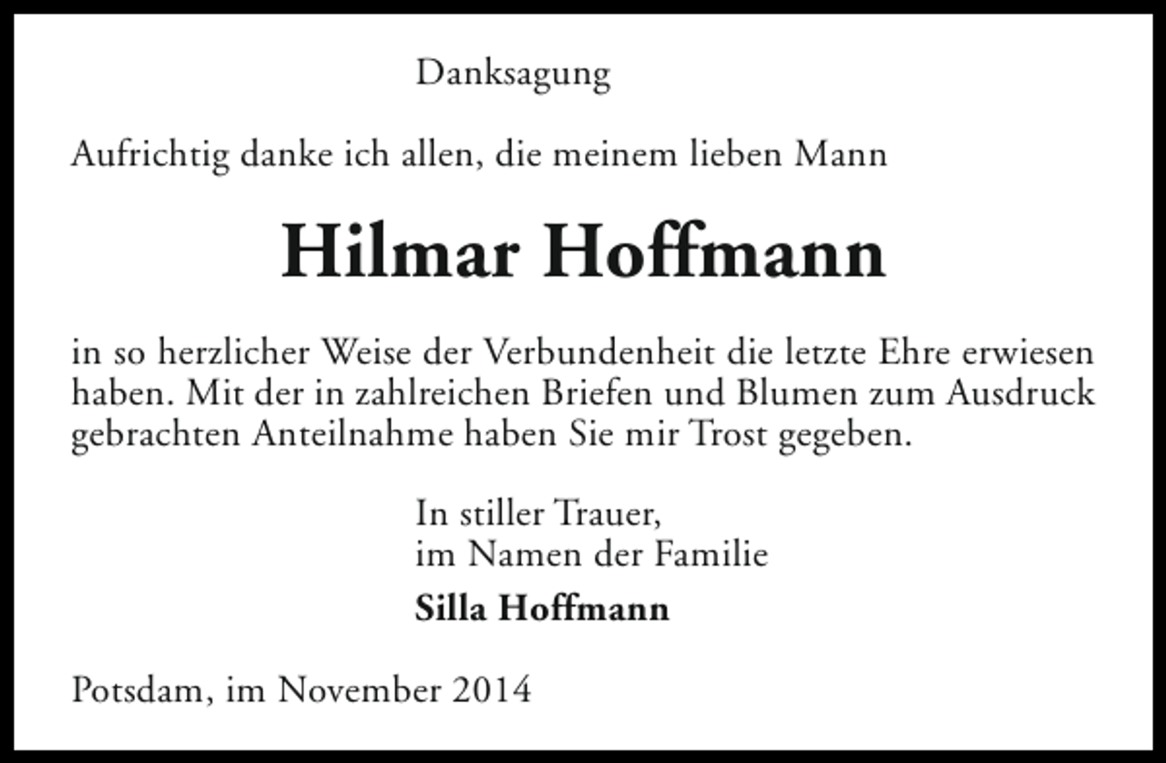 <p>Danksagung<br />Aufrichtig danke ich allen, die meinem lieben Mann</p><p>Hilmar Hoffmann<br />in so herzlicher Weise der Verbundenheit die letzte Ehre erwiesen<br />haben. Mit der in zahlreichen Briefen und Blumen zum Ausdruck<br />gebrachten Anteilnahme haben Sie mir Trost gegeben.<br />In stiller Trauer,<br />im Namen der Familie<br />Silla Hoffmann<br />Potsdam, im November 2014</p>