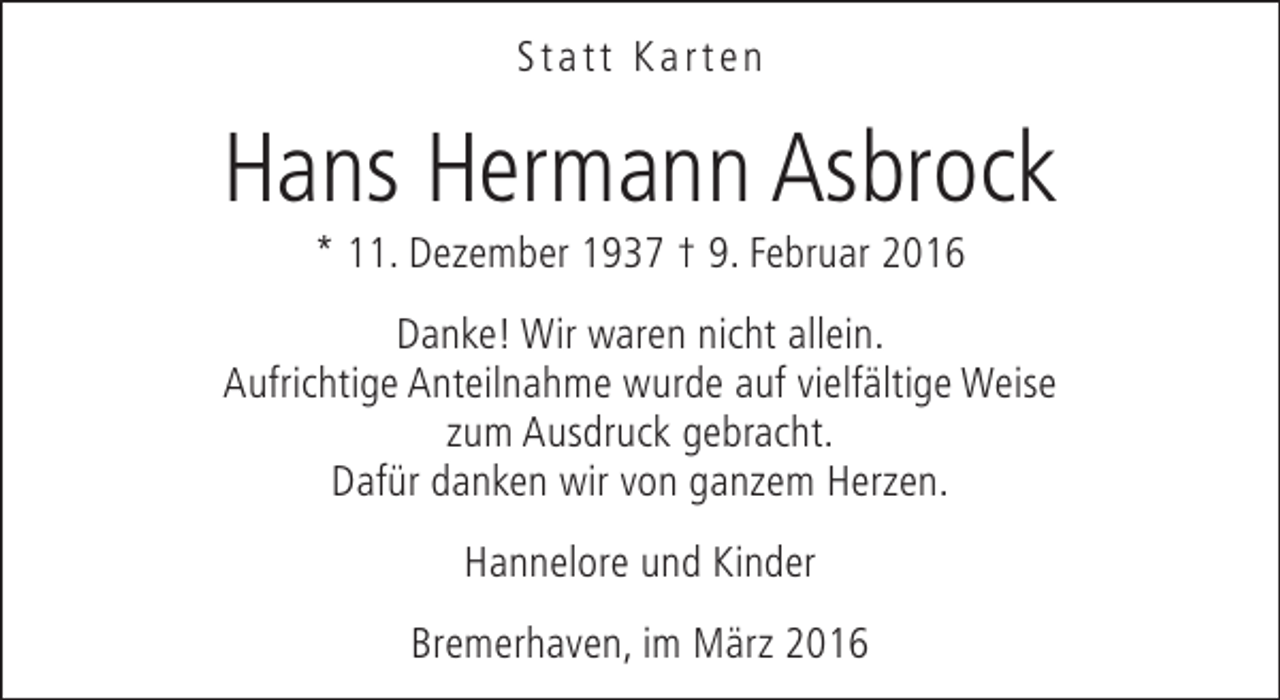 <p>Statt Karten</p><p>Hans Hermann Asbrock<br />* 11. Dezember 1937 † 9. Februar 2016</p><p>Danke! Wir waren nicht allein.<br />Aufrichtige Anteilnahme wurde auf vielfältige Weise<br />zum Ausdruck gebracht.<br />Dafür danken wir von ganzem Herzen.<br />Hannelore und Kinder<br />Bremerhaven, im März 2016</p>